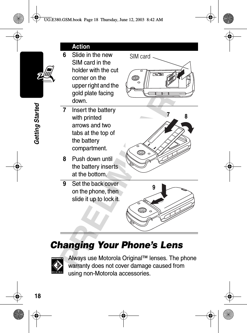 18PRELIMINARYGetting StartedChanging Your Phone’s LensAlways use Motorola Original™ lenses. The phone warranty does not cover damage caused from using non-Motorola accessories. 6Slide in the new SIM card in the holder with the cut corner on the upper right and the gold plate facing down. 7Insert the battery with printed arrows and two tabs at the top of the battery compartment.8Push down until the battery inserts at the bottom.9Set the back cover on the phone, then slide it up to lock it. ActionSIM card789UG.E380.GSM.book  Page 18  Thursday, June 12, 2003  8:42 AM