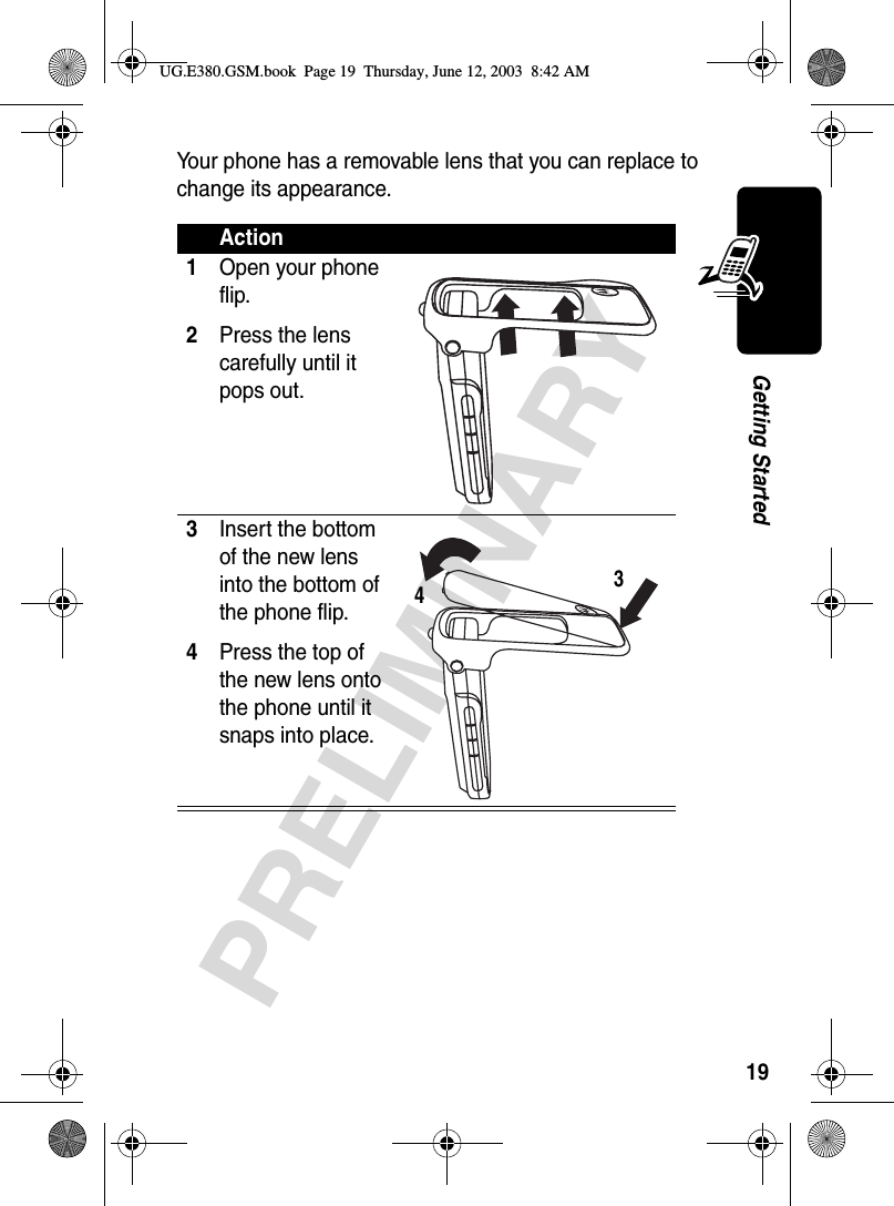 19PRELIMINARYGetting StartedYour phone has a removable lens that you can replace to change its appearance.Action1Open your phone flip.2Press the lens carefully until it pops out. 3Insert the bottom of the new lens into the bottom of the phone flip.4Press the top of the new lens onto the phone until it snaps into place. 34UG.E380.GSM.book  Page 19  Thursday, June 12, 2003  8:42 AM