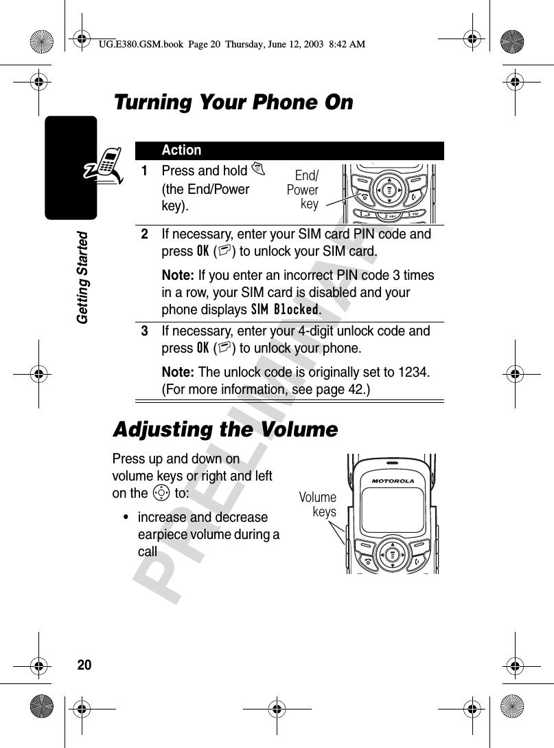 20PRELIMINARYGetting StartedTurning Your Phone OnAdjusting the VolumePress up and down on volume keys or right and left on the S to:•increase and decrease earpiece volume during a callAction1Press and hold O (the End/Power key).2If necessary, enter your SIM card PIN code and press OK(+) to unlock your SIM card.Note: If you enter an incorrect PIN code 3 times in a row, your SIM card is disabled and your phone displays SIM Blocked. 3If necessary, enter your 4-digit unlock code and press OK(+) to unlock your phone.Note: The unlock code is originally set to 1234. (For more information, see page 42.)End/PowerkeyVolumekeysUG.E380.GSM.book  Page 20  Thursday, June 12, 2003  8:42 AM