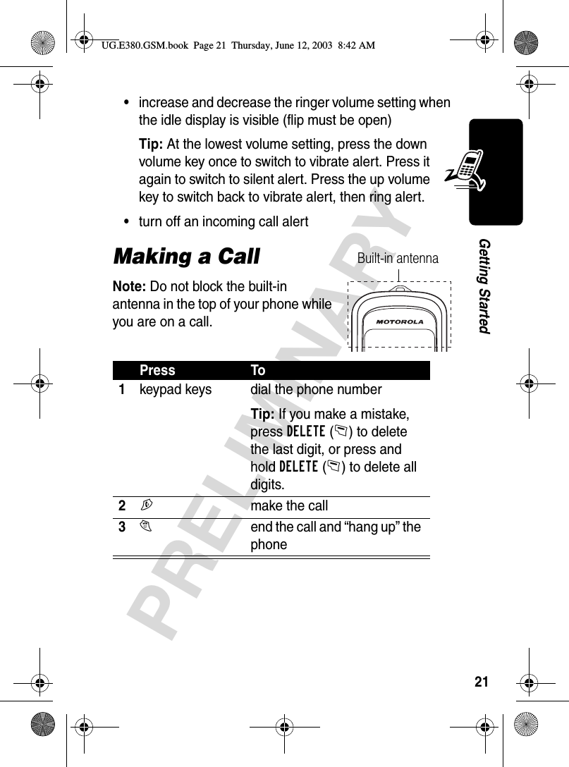 21PRELIMINARYGetting Started•increase and decrease the ringer volume setting when the idle display is visible (flip must be open)Tip: At the lowest volume setting, press the down volume key once to switch to vibrate alert. Press it again to switch to silent alert. Press the up volume key to switch back to vibrate alert, then ring alert.•turn off an incoming call alertMaking a CallNote: Do not block the built-in antenna in the top of your phone while you are on a call.Press To1keypad keys dial the phone numberTip: If you make a mistake, press DELETE(-) to delete the last digit, or press and hold DELETE(-) to delete all digits.2Nmake the call3Oend the call and “hang up” the phoneBuilt-in antennaUG.E380.GSM.book  Page 21  Thursday, June 12, 2003  8:42 AM