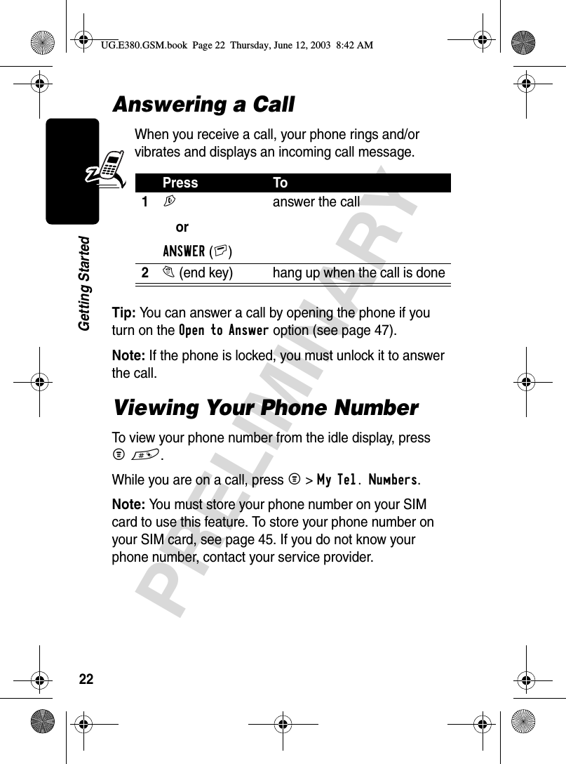 22PRELIMINARYGetting StartedAnswering a CallWhen you receive a call, your phone rings and/or vibrates and displays an incoming call message.Tip: You can answer a call by opening the phone if you turn on the Open to Answer option (see page 47). Note: If the phone is locked, you must unlock it to answer the call.Viewing Your Phone NumberTo view your phone number from the idle display, press M#.While you are on a call, press M&gt;My Tel. Numbers.Note: You must store your phone number on your SIM card to use this feature. To store your phone number on your SIM card, see page 45. If you do not know your phone number, contact your service provider.Press To1N orANSWER(+)answer the call2O (end key)  hang up when the call is doneUG.E380.GSM.book  Page 22  Thursday, June 12, 2003  8:42 AM