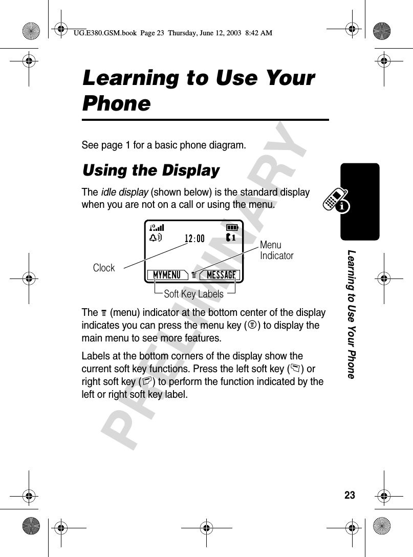 23PRELIMINARYLearning to Use Your PhoneLearning to Use Your PhoneSee page 1 for a basic phone diagram.Using the DisplayThe idle display (shown below) is the standard display when you are not on a call or using the menu.The G (menu) indicator at the bottom center of the display indicates you can press the menu key (M) to display the main menu to see more features.Labels at the bottom corners of the display show the current soft key functions. Press the left soft key (-) or right soft key (+) to perform the function indicated by the left or right soft key label.12:00MYMENU MESSAGEClockG 59YSoft Key LabelsJMenu IndicatorUG.E380.GSM.book  Page 23  Thursday, June 12, 2003  8:42 AM