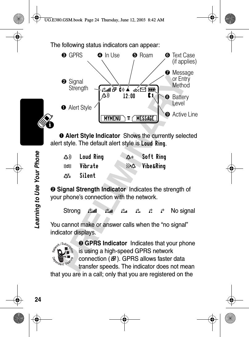 24PRELIMINARYLearning to Use Your PhoneThe following status indicators can appear:➊ Alert Style Indicator  Shows the currently selected alert style. The default alert style is Loud Ring.➋ Signal Strength Indicator  Indicates the strength of your phone’s connection with the network.You cannot make or answer calls when the “no signal” indicator displays.➌ GPRS Indicator  Indicates that your phone is using a high-speed GPRS network connection ()). GPRS allows faster data transfer speeds. The indicator does not mean that you are in a call; only that you are registered on the Y Loud Ring X Soft Ring W Vibrate _Vibe&amp;Ring a Silent Strong 5 4 3 2 1 0 No signal 12:00MYMENU MESSAGEG 5| U; Üg9YJ➋Signal Strength➑Battery Level➌GPRS➍In Use➏Text  C a s e (if applies)➐Message or Entry Method➎Roam➊Alert Style➒Active LineUG.E380.GSM.book  Page 24  Thursday, June 12, 2003  8:42 AM
