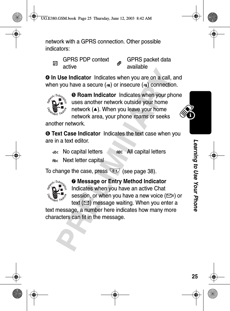 25PRELIMINARYLearning to Use Your Phonenetwork with a GPRS connection. Other possible indicators:➍ In Use Indicator  Indicates when you are on a call, and when you have a secure (G) or insecure (F) connection.➎ Roam Indicator  Indicates when your phone uses another network outside your home network (;). When you leave your home network area, your phone roams or seeks another network. ➏ Text Case Indicator  Indicates the text case when you are in a text editor.To change the case, press 0 (see page 38).➐ Message or Entry Method Indicator  Indicates when you have an active Chat session, or when you have a new voice (f) or text (g) message waiting. When you enter a text message, a number here indicates how many more characters can fit in the message. (GPRS PDP context active*GPRS packet data availableÜNo capital lettersÖAll capital lettersÑNext letter capitalUG.E380.GSM.book  Page 25  Thursday, June 12, 2003  8:42 AM