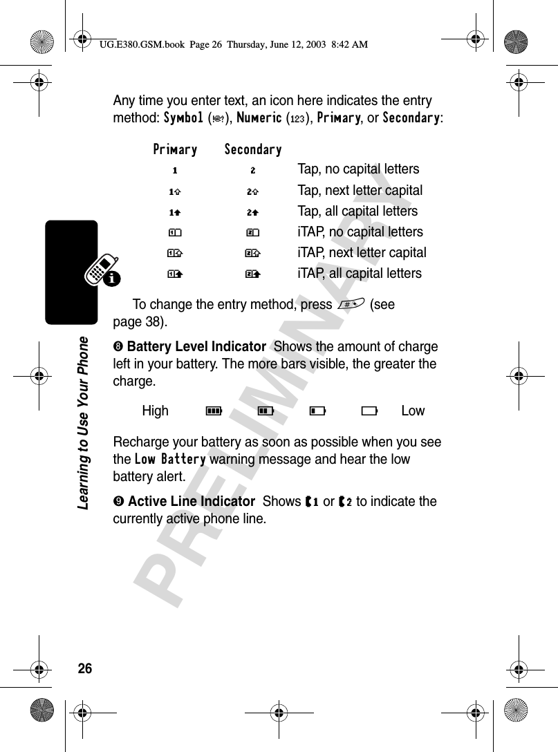 26PRELIMINARYLearning to Use Your PhoneAny time you enter text, an icon here indicates the entry method: Symbol(å), Numeric(á), Primary, or Secondary:To change the entry method, press # (see page 38).➑ Battery Level Indicator  Shows the amount of charge left in your battery. The more bars visible, the greater the charge.Recharge your battery as soon as possible when you see the Low Battery warning message and hear the low battery alert.➒ Active Line Indicator  Shows J or K to indicate the currently active phone line.Primary SecondaryïõTap, no capital lettersóùTap, next letter capitalñúTap, all capital lettersôüiTAP, no capital letters†°iTAP, next letter capitalòûiTAP, all capital lettersHigh 9 8 7 6 Low UG.E380.GSM.book  Page 26  Thursday, June 12, 2003  8:42 AM