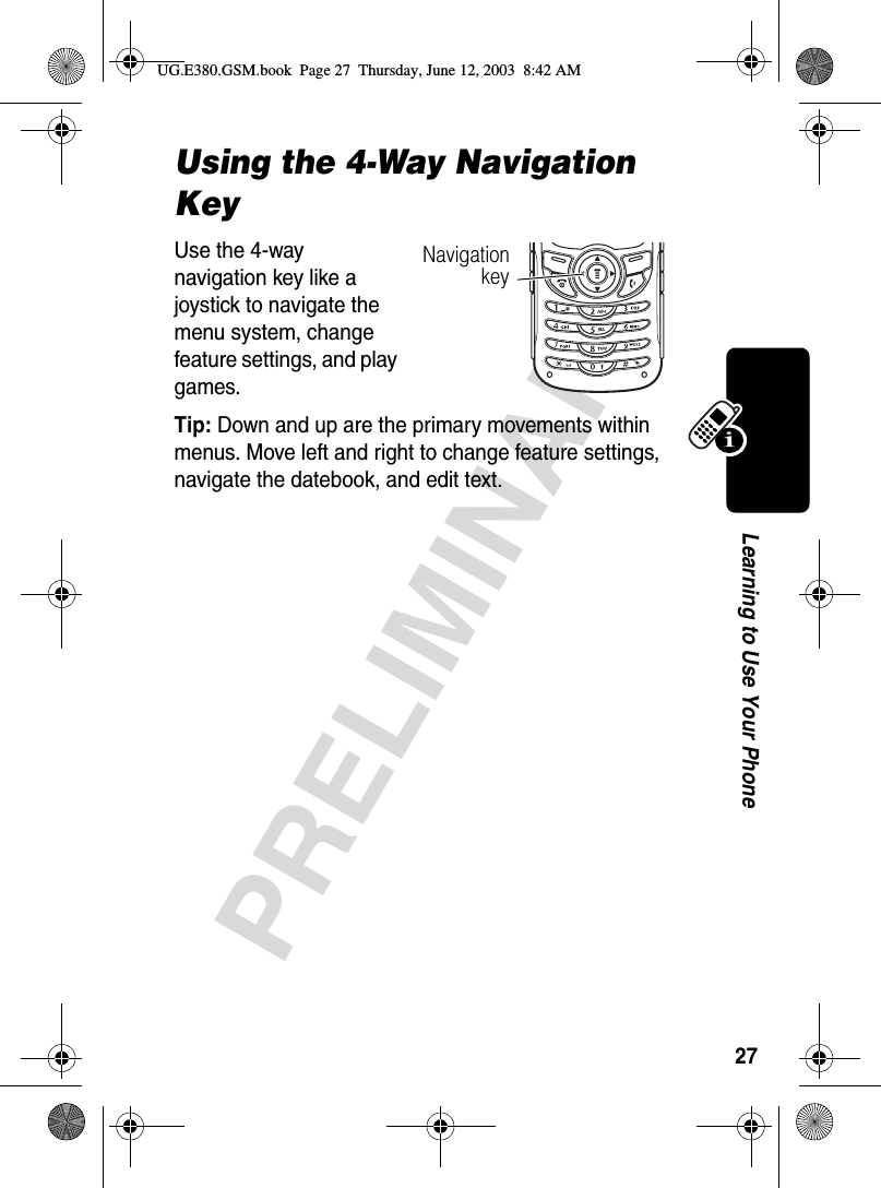 27PRELIMINARYLearning to Use Your PhoneUsing the 4-Way Navigation KeyUse the 4-way navigation key like a joystick to navigate the menu system, change feature settings, and play games. Tip: Down and up are the primary movements within menus. Move left and right to change feature settings, navigate the datebook, and edit text.NavigationkeyUG.E380.GSM.book  Page 27  Thursday, June 12, 2003  8:42 AM