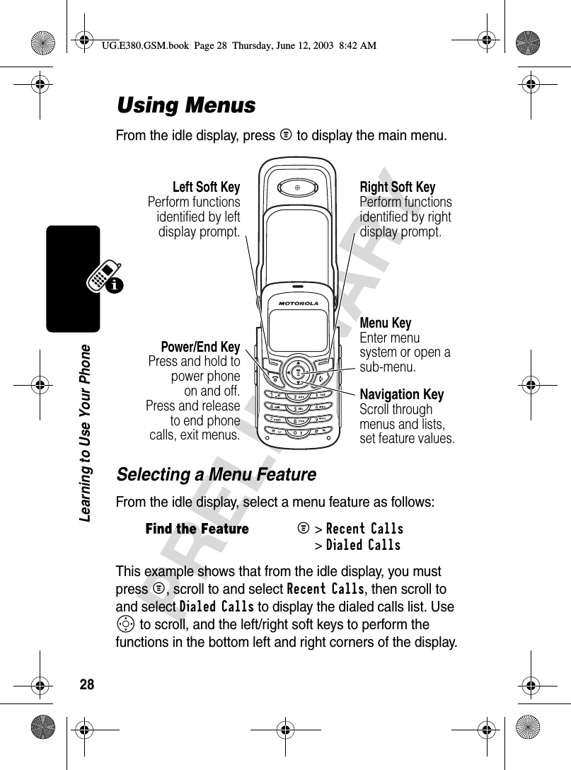 28PRELIMINARYLearning to Use Your PhoneUsing MenusFrom the idle display, press M to display the main menu.Selecting a Menu FeatureFrom the idle display, select a menu feature as follows:This example shows that from the idle display, you must press M, scroll to and select Recent Calls, then scroll to and select Dialed Calls to display the dialed calls list. Use S to scroll, and the left/right soft keys to perform the functions in the bottom left and right corners of the display.Find the FeatureM &gt; Recent Calls&gt; Dialed CallsRight Soft KeyPerform functions identified by right display prompt.Power/End KeyPress and hold topower phoneon and off.Press and releaseto end phonecalls, exit menus.Left Soft KeyPerform functionsidentified by leftdisplay prompt.Menu KeyEnter menu system or open a sub-menu.Navigation KeyScroll through menus and lists, set feature values.UG.E380.GSM.book  Page 28  Thursday, June 12, 2003  8:42 AM