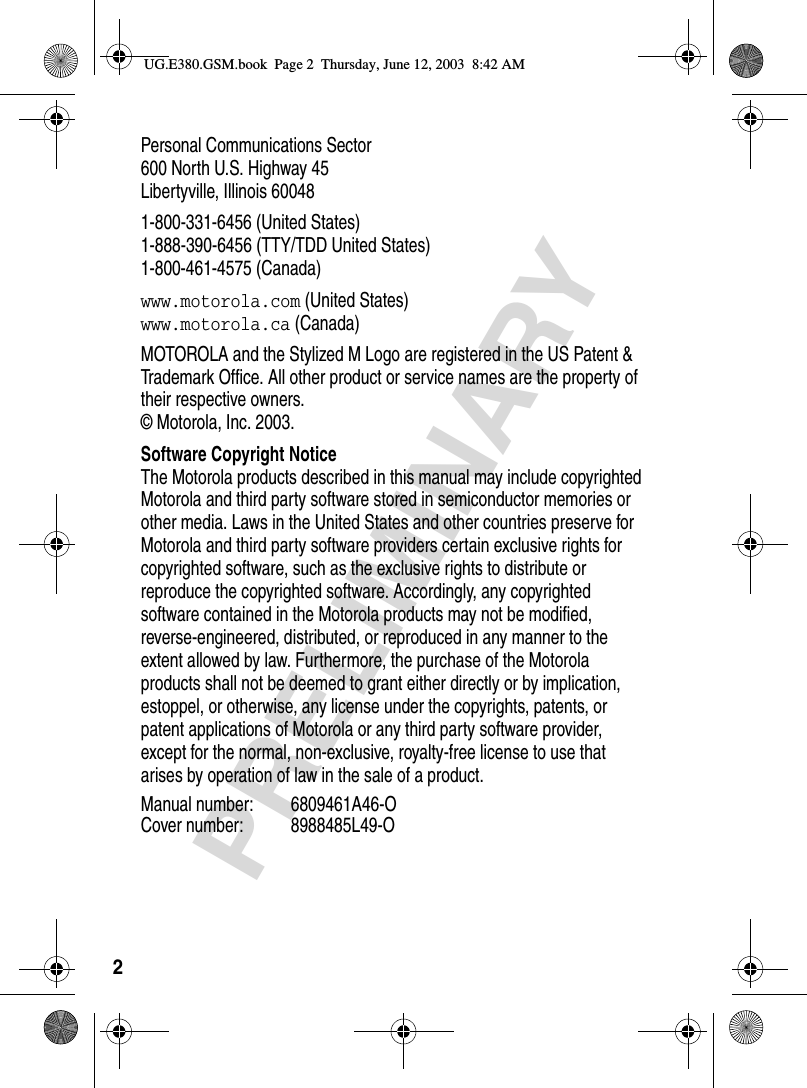 2PRELIMINARYPersonal Communications Sector600 North U.S. Highway 45Libertyville, Illinois 600481-800-331-6456 (United States)1-888-390-6456 (TTY/TDD United States)1-800-461-4575 (Canada)www.motorola.com (United States)www.motorola.ca (Canada)MOTOROLA and the Stylized M Logo are registered in the US Patent &amp; Trademark Office. All other product or service names are the property of their respective owners. © Motorola, Inc. 2003.Software Copyright NoticeThe Motorola products described in this manual may include copyrighted Motorola and third party software stored in semiconductor memories or other media. Laws in the United States and other countries preserve for Motorola and third party software providers certain exclusive rights for copyrighted software, such as the exclusive rights to distribute or reproduce the copyrighted software. Accordingly, any copyrighted software contained in the Motorola products may not be modified, reverse-engineered, distributed, or reproduced in any manner to the extent allowed by law. Furthermore, the purchase of the Motorola products shall not be deemed to grant either directly or by implication, estoppel, or otherwise, any license under the copyrights, patents, or patent applications of Motorola or any third party software provider, except for the normal, non-exclusive, royalty-free license to use that arises by operation of law in the sale of a product.Manual number: 6809461A46-OCover number: 8988485L49-OUG.E380.GSM.book  Page 2  Thursday, June 12, 2003  8:42 AM