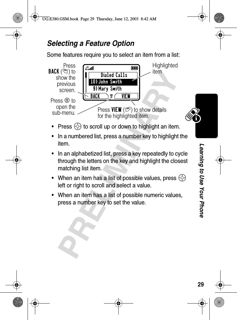 29PRELIMINARYLearning to Use Your PhoneSelecting a Feature OptionSome features require you to select an item from a list:•Press S to scroll up or down to highlight an item.•In a numbered list, press a number key to highlight the item.•In an alphabetized list, press a key repeatedly to cycle through the letters on the key and highlight the closest matching list item.•When an item has a list of possible values, press S left or right to scroll and select a value.•When an item has a list of possible numeric values, press a number key to set the value.Dialed Calls10)John Smith9)Mary SmithBACK VIEW59GPressBACK(-) toshow thepreviousscreen.Press M toopen thesub-menu.Highlighted itemPress VIEW(+) to show detailsfor the highlighted item.UG.E380.GSM.book  Page 29  Thursday, June 12, 2003  8:42 AM