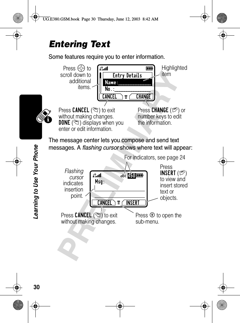 30PRELIMINARYLearning to Use Your PhoneEntering TextSome features require you to enter information.The message center lets you compose and send text messages. A flashing cursor shows where text will appear:Entry DetailsName:_____________No.:_______________CANCEL CHANGE59GPress S toscroll down toadditionalitems.Press CANCEL(-) to exit without making changes.DONE(-) displays when you enter or edit information.Press CHANGE(+) or number keys to edit the information.Highlighted itemMsg:CANCEL INSERTG 59Ü450Press INSERT(+) to view and insert stored text or objects.Press CANCEL(-) to exit without making changes.Flashingcursorindicatesinsertionpoint.Press M to open the sub-menu.For indicators, see page 24UG.E380.GSM.book  Page 30  Thursday, June 12, 2003  8:42 AM