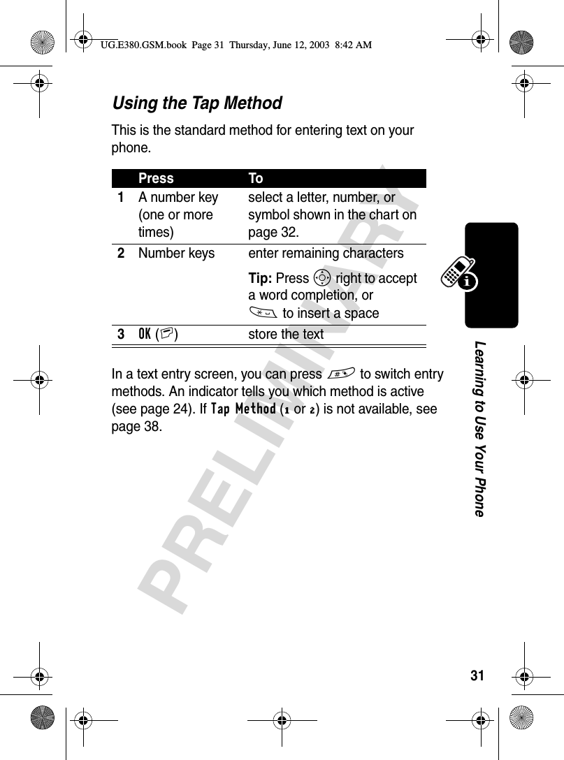 31PRELIMINARYLearning to Use Your PhoneUsing the Tap MethodThis is the standard method for entering text on your phone.In a text entry screen, you can press # to switch entry methods. An indicator tells you which method is active (see page 24). If Tap Method (ï or õ) is not available, see page 38.Press To1A number key (one or more times)select a letter, number, or symbol shown in the chart on page 32.2Number keys enter remaining characters Tip: Press S right to accept a word completion, or * to insert a space3OK(+) store the textUG.E380.GSM.book  Page 31  Thursday, June 12, 2003  8:42 AM