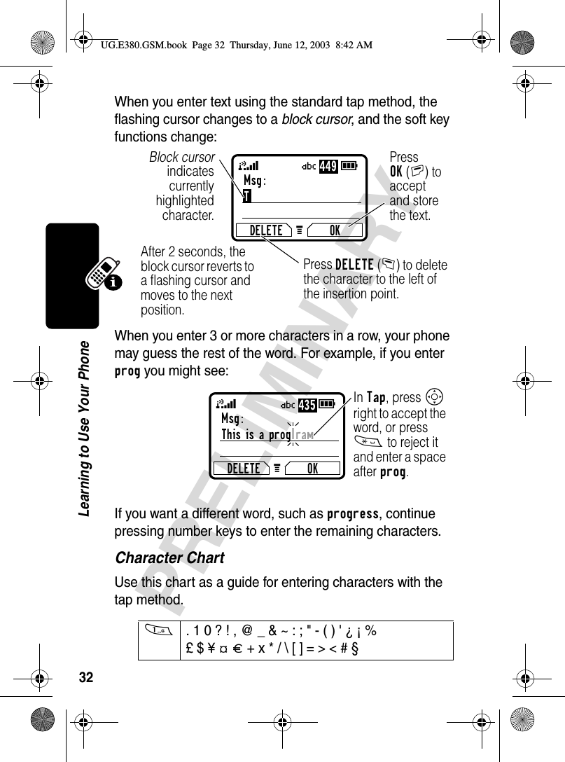 32PRELIMINARYLearning to Use Your PhoneWhen you enter text using the standard tap method, the flashing cursor changes to a block cursor, and the soft key functions change:When you enter 3 or more characters in a row, your phone may guess the rest of the word. For example, if you enter prog you might see:If you want a different word, such as progress, continue pressing number keys to enter the remaining characters.Character ChartUse this chart as a guide for entering characters with the tap method.1. 1 0 ? ! , @ _ &amp; ~ : ; &quot; - ( ) &apos; ¿ ¡ % £ $ ¥ ¢ £ + x * / \ [ ] = &gt; &lt; # § Msg:TDELETE OKPress OK(+) to accept and store the text.Press DELETE(-) to delete the character to the left of the insertion point.Block cursorindicatescurrentlyhighlightedcharacter.G 59After 2 seconds, the block cursor reverts to a flashing cursor and moves to the next position.Ü449Msg:Thisisaprogram DELETE OKG 59In Tap, press S right to accept the word, or press * to reject it and enter a space after prog.Ü435UG.E380.GSM.book  Page 32  Thursday, June 12, 2003  8:42 AM
