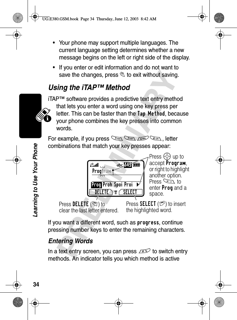 34PRELIMINARYLearning to Use Your Phone•Your phone may support multiple languages. The current language setting determines whether a new message begins on the left or right side of the display.•If you enter or edit information and do not want to save the changes, press O to exit without saving.Using the iTAP™ MethodiTAP™ software provides a predictive text entry method that lets you enter a word using one key press per letter. This can be faster than the Tap Method, because your phone combines the key presses into common words.For example, if you press 7764, letter combinations that match your key presses appear:If you want a different word, such as progress, continue pressing number keys to enter the remaining characters.Entering WordsIn a text entry screen, you can press # to switch entry methods. An indicator tells you which method is active Prog ram Prog Proh Spoi ProicDELETE SELECTG59Ü443Press SELECT(+) to insert the highlighted word.Press DELETE(-) to clear the last letter entered.Press S up to accept Program, or right to highlight another option. Press * to enter Prog and a space.UG.E380.GSM.book  Page 34  Thursday, June 12, 2003  8:42 AM