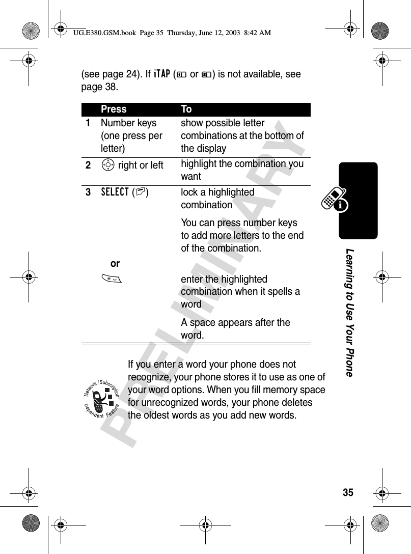 35PRELIMINARYLearning to Use Your Phone(see page 24). If iTAP (ô or ü) is not available, see page 38.If you enter a word your phone does not recognize, your phone stores it to use as one of your word options. When you fill memory space for unrecognized words, your phone deletes the oldest words as you add new words. Press To1Number keys (one press per letter)show possible letter combinations at the bottom of the display2S right or left highlight the combination you want3SELECT(+)  lock a highlighted combinationYou can press number keys to add more letters to the end of the combination.or*  enter the highlighted combination when it spells a wordA space appears after the word.UG.E380.GSM.book  Page 35  Thursday, June 12, 2003  8:42 AM