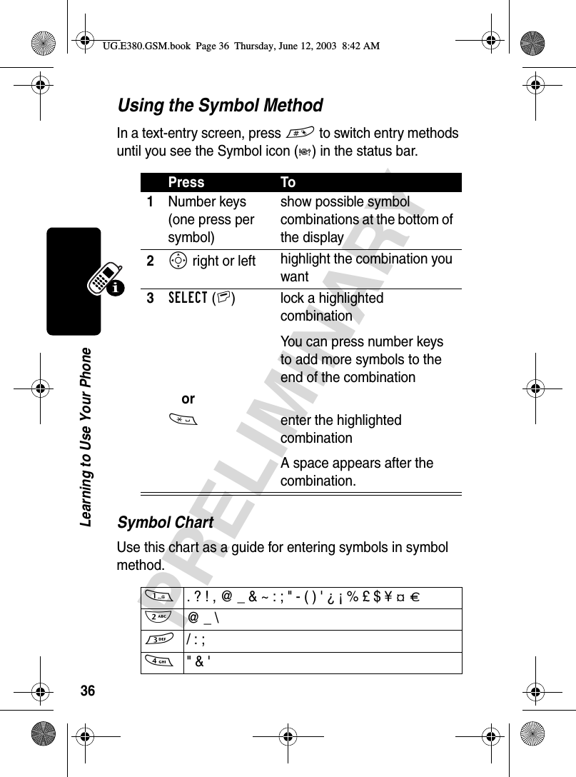 36PRELIMINARYLearning to Use Your PhoneUsing the Symbol MethodIn a text-entry screen, press # to switch entry methods until you see the Symbol icon (å) in the status bar.Symbol ChartUse this chart as a guide for entering symbols in symbol method.Press To1Number keys (one press per symbol)show possible symbol combinations at the bottom of the display2S right or left highlight the combination you want3SELECT(+)  lock a highlighted combinationYou can press number keys to add more symbols to the end of the combinationor* enter the highlighted combinationA space appears after the combination.1  . ? ! , @ _ &amp; ~ : ; &quot; - ( ) &apos; ¿ ¡ % £ $ ¥ ¢ £2  @ _ \3 / : ;4 &quot; &amp; &apos;UG.E380.GSM.book  Page 36  Thursday, June 12, 2003  8:42 AM