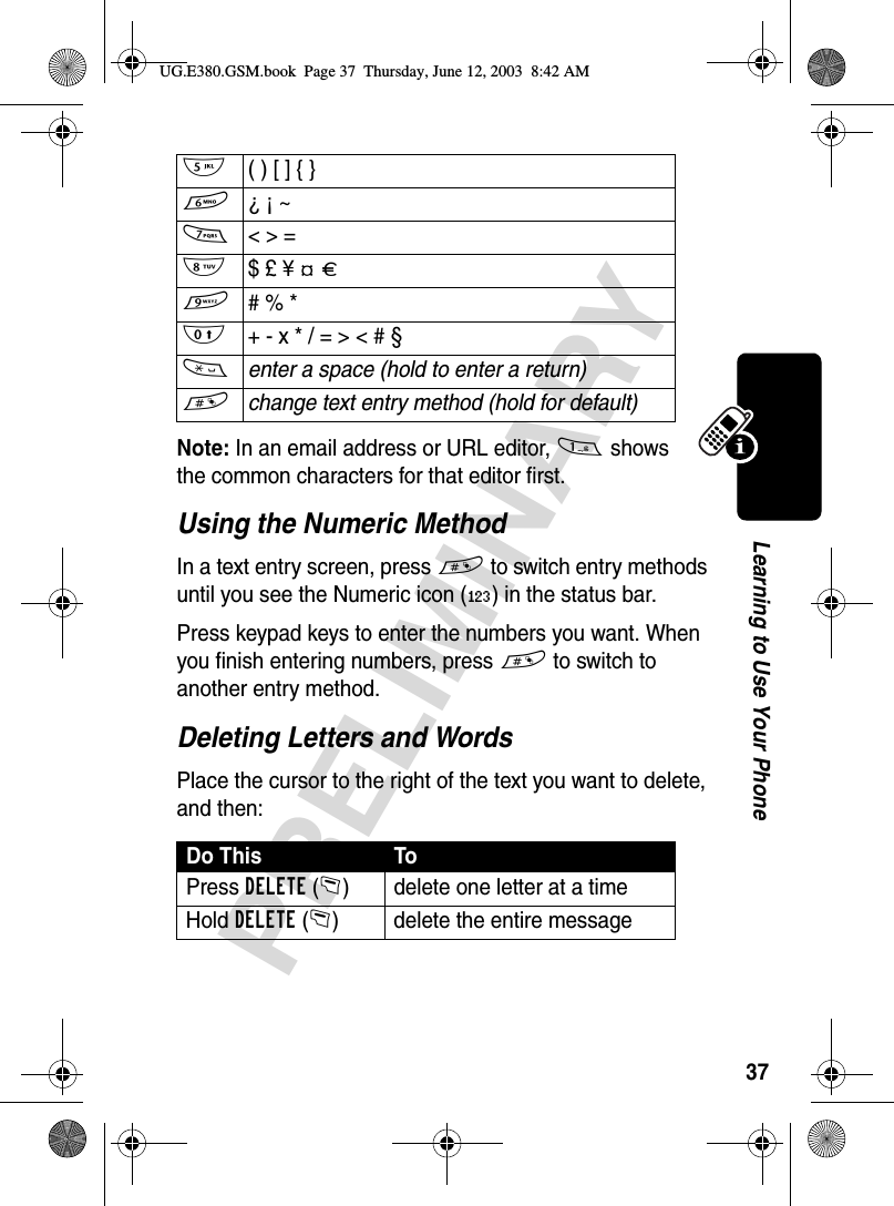 37PRELIMINARYLearning to Use Your PhoneNote: In an email address or URL editor, 1 shows the common characters for that editor first. Using the Numeric MethodIn a text entry screen, press # to switch entry methods until you see the Numeric icon (á) in the status bar.Press keypad keys to enter the numbers you want. When you finish entering numbers, press # to switch to another entry method.Deleting Letters and WordsPlace the cursor to the right of the text you want to delete, and then:5  ( ) [ ] { }6 ¿ ¡ ~7  &lt; &gt; =8  $ £ ¥ ¢ £9  # % *0  + - x * / = &gt; &lt; # §*enter a space (hold to enter a return)#change text entry method (hold for default)Do This ToPress DELETE(-) delete one letter at a timeHold DELETE(-) delete the entire messageUG.E380.GSM.book  Page 37  Thursday, June 12, 2003  8:42 AM