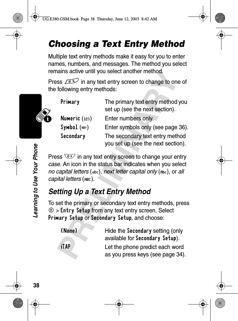 38PRELIMINARYLearning to Use Your PhoneChoosing a Text Entry MethodMultiple text entry methods make it easy for you to enter names, numbers, and messages. The method you select remains active until you select another method.Press # in any text entry screen to change to one of the following entry methods:Press 0 in any text entry screen to change your entry case. An icon in the status bar indicates when you select no capital letters (Ü), next letter capital only (Ñ), or all capital letters (Ö).Setting Up a Text Entry MethodTo set the primary or secondary text entry methods, press M&gt;Entry Setup from any text entry screen. Select Primary Setup or Secondary Setup, and choose:Primary  The primary text entry method you set up (see the next section).Numeric (á) Enter numbers only.Symbol (å) Enter symbols only (see page 36).Secondary  The secondary text entry method you set up (see the next section).(None) Hide the Secondary setting (only available for Secondary Setup).iTAPLet the phone predict each word as you press keys (see page 34).UG.E380.GSM.book  Page 38  Thursday, June 12, 2003  8:42 AM