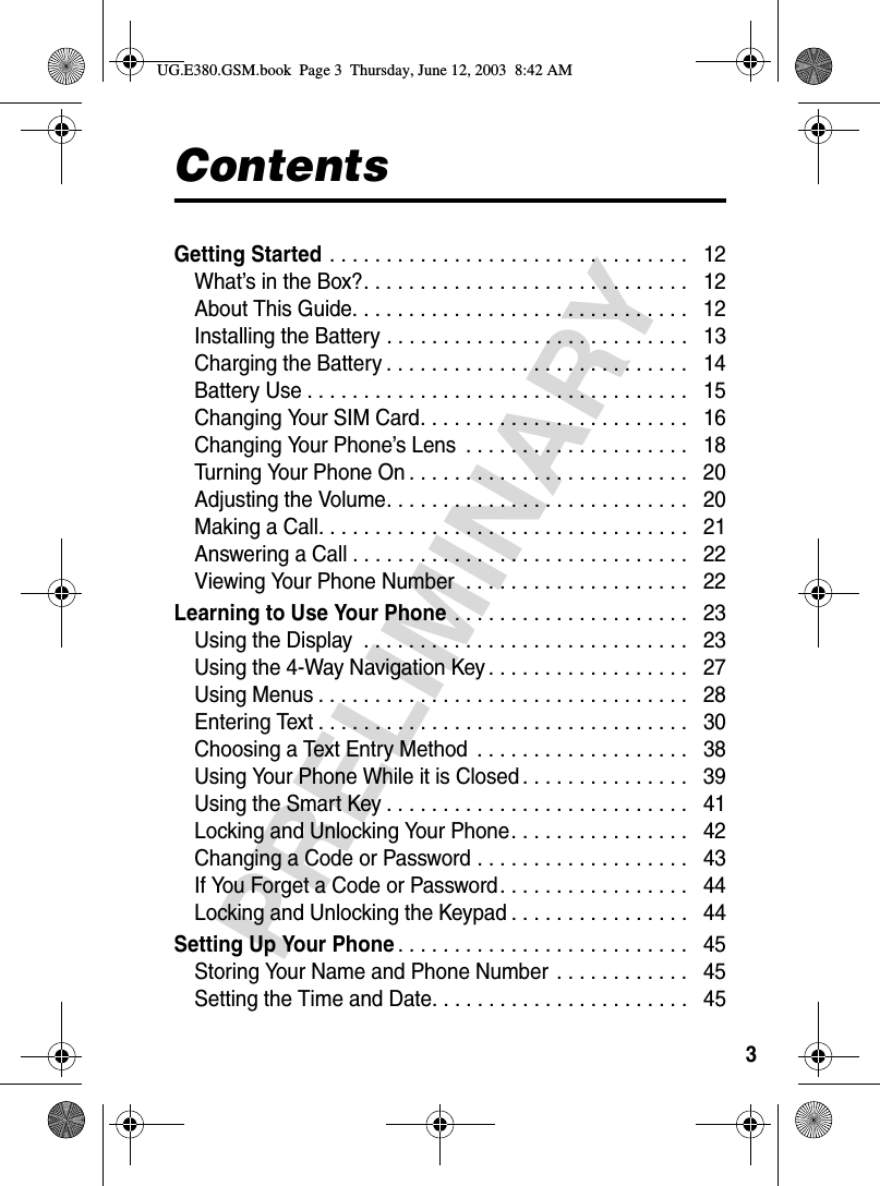 3PRELIMINARYContentsGetting Started . . . . . . . . . . . . . . . . . . . . . . . . . . . . . . . .   12What’s in the Box?. . . . . . . . . . . . . . . . . . . . . . . . . . . . .   12About This Guide. . . . . . . . . . . . . . . . . . . . . . . . . . . . . .   12Installing the Battery . . . . . . . . . . . . . . . . . . . . . . . . . . .   13Charging the Battery . . . . . . . . . . . . . . . . . . . . . . . . . . .   14Battery Use . . . . . . . . . . . . . . . . . . . . . . . . . . . . . . . . . .   15Changing Your SIM Card. . . . . . . . . . . . . . . . . . . . . . . .   16Changing Your Phone’s Lens  . . . . . . . . . . . . . . . . . . . .   18Turning Your Phone On . . . . . . . . . . . . . . . . . . . . . . . . .   20Adjusting the Volume. . . . . . . . . . . . . . . . . . . . . . . . . . .   20Making a Call. . . . . . . . . . . . . . . . . . . . . . . . . . . . . . . . .   21Answering a Call . . . . . . . . . . . . . . . . . . . . . . . . . . . . . .   22Viewing Your Phone Number  . . . . . . . . . . . . . . . . . . . .   22Learning to Use Your Phone . . . . . . . . . . . . . . . . . . . . .   23Using the Display  . . . . . . . . . . . . . . . . . . . . . . . . . . . . .   23Using the 4-Way Navigation Key . . . . . . . . . . . . . . . . . .   27Using Menus . . . . . . . . . . . . . . . . . . . . . . . . . . . . . . . . .   28Entering Text . . . . . . . . . . . . . . . . . . . . . . . . . . . . . . . . .   30Choosing a Text Entry Method  . . . . . . . . . . . . . . . . . . .   38Using Your Phone While it is Closed . . . . . . . . . . . . . . .   39Using the Smart Key . . . . . . . . . . . . . . . . . . . . . . . . . . .   41Locking and Unlocking Your Phone. . . . . . . . . . . . . . . .   42Changing a Code or Password . . . . . . . . . . . . . . . . . . .   43If You Forget a Code or Password. . . . . . . . . . . . . . . . .   44Locking and Unlocking the Keypad . . . . . . . . . . . . . . . .   44Setting Up Your Phone. . . . . . . . . . . . . . . . . . . . . . . . . .   45Storing Your Name and Phone Number  . . . . . . . . . . . .   45Setting the Time and Date. . . . . . . . . . . . . . . . . . . . . . .   45UG.E380.GSM.book  Page 3  Thursday, June 12, 2003  8:42 AM