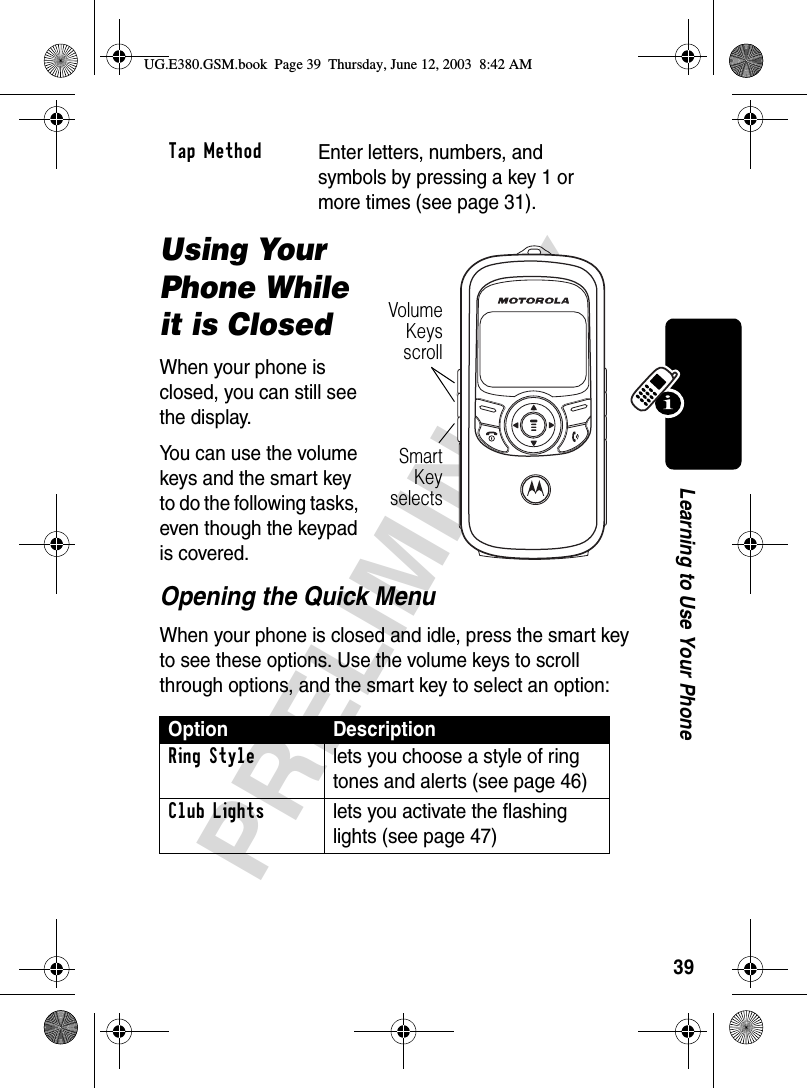 39PRELIMINARYLearning to Use Your PhoneUsing Your Phone While it is ClosedWhen your phone is closed, you can still see the display.You can use the volume keys and the smart key to do the following tasks, even though the keypad is covered.Opening the Quick MenuWhen your phone is closed and idle, press the smart key to see these options. Use the volume keys to scroll through options, and the smart key to select an option:Tap MethodEnter letters, numbers, and symbols by pressing a key 1 or more times (see page 31).Option DescriptionRing Style  lets you choose a style of ring tones and alerts (see page 46)Club Lights  lets you activate the flashing lights (see page 47)SmartKeyselectsVolumeKeysscrollUG.E380.GSM.book  Page 39  Thursday, June 12, 2003  8:42 AM