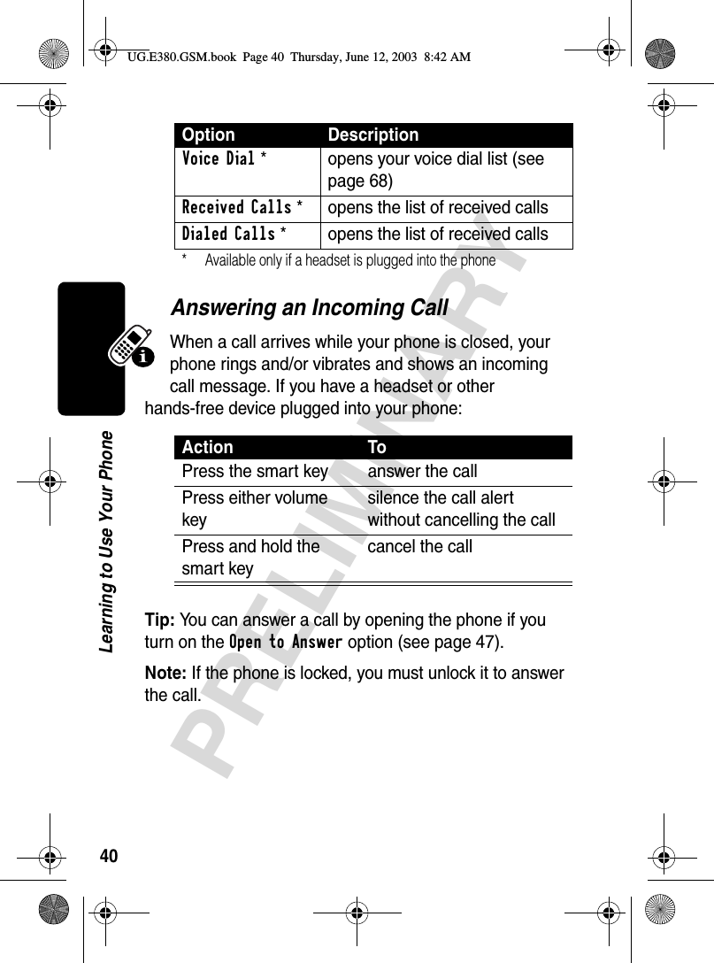 40PRELIMINARYLearning to Use Your PhoneAnswering an Incoming CallWhen a call arrives while your phone is closed, your phone rings and/or vibrates and shows an incoming call message. If you have a headset or other hands-free device plugged into your phone:Tip: You can answer a call by opening the phone if you turn on the Open to Answer option (see page 47). Note: If the phone is locked, you must unlock it to answer the call.Voice Dial*  opens your voice dial list (see page 68)Received Calls*  opens the list of received callsDialed Calls*  opens the list of received calls* Available only if a headset is plugged into the phone Action ToPress the smart key answer the call Press either volume keysilence the call alert without cancelling the callPress and hold the smart keycancel the callOption DescriptionUG.E380.GSM.book  Page 40  Thursday, June 12, 2003  8:42 AM