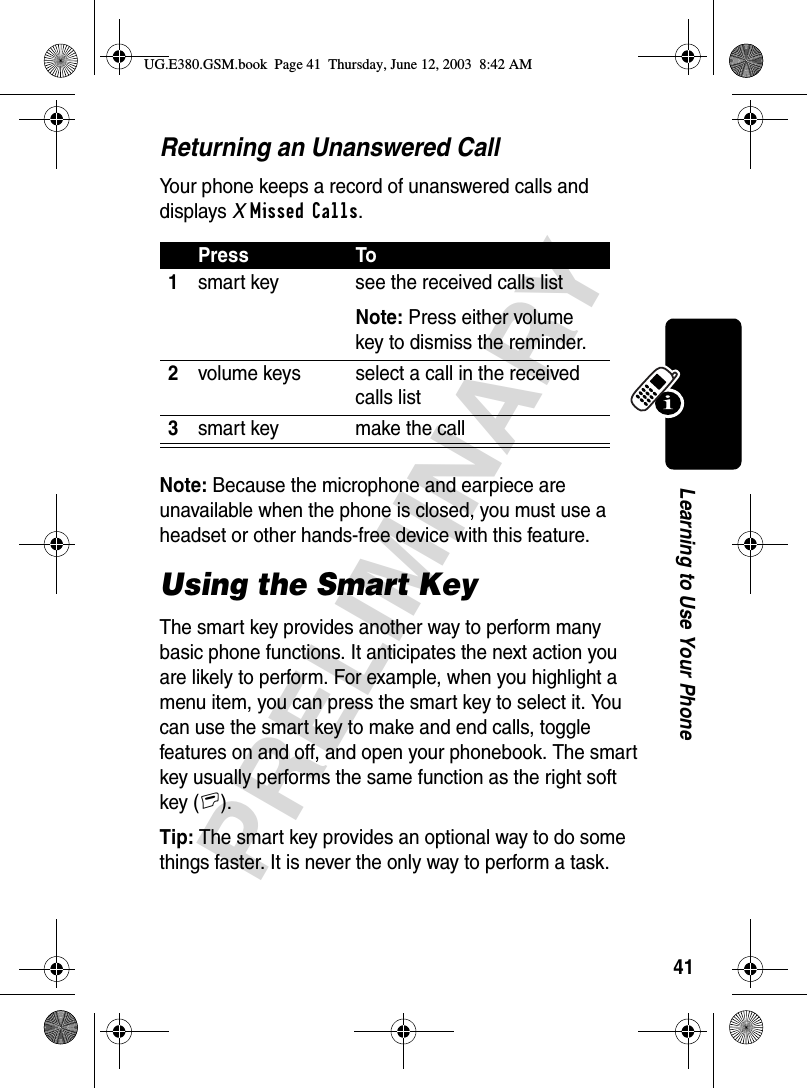 41PRELIMINARYLearning to Use Your PhoneReturning an Unanswered CallYour phone keeps a record of unanswered calls and displays XMissed Calls.Note: Because the microphone and earpiece are unavailable when the phone is closed, you must use a headset or other hands-free device with this feature.Using the Smart KeyThe smart key provides another way to perform many basic phone functions. It anticipates the next action you are likely to perform. For example, when you highlight a menu item, you can press the smart key to select it. You can use the smart key to make and end calls, toggle features on and off, and open your phonebook. The smart key usually performs the same function as the right soft key (+).Tip: The smart key provides an optional way to do some things faster. It is never the only way to perform a task.Press To1smart key see the received calls listNote: Press either volume key to dismiss the reminder.2volume keys select a call in the received calls list3smart key make the callUG.E380.GSM.book  Page 41  Thursday, June 12, 2003  8:42 AM