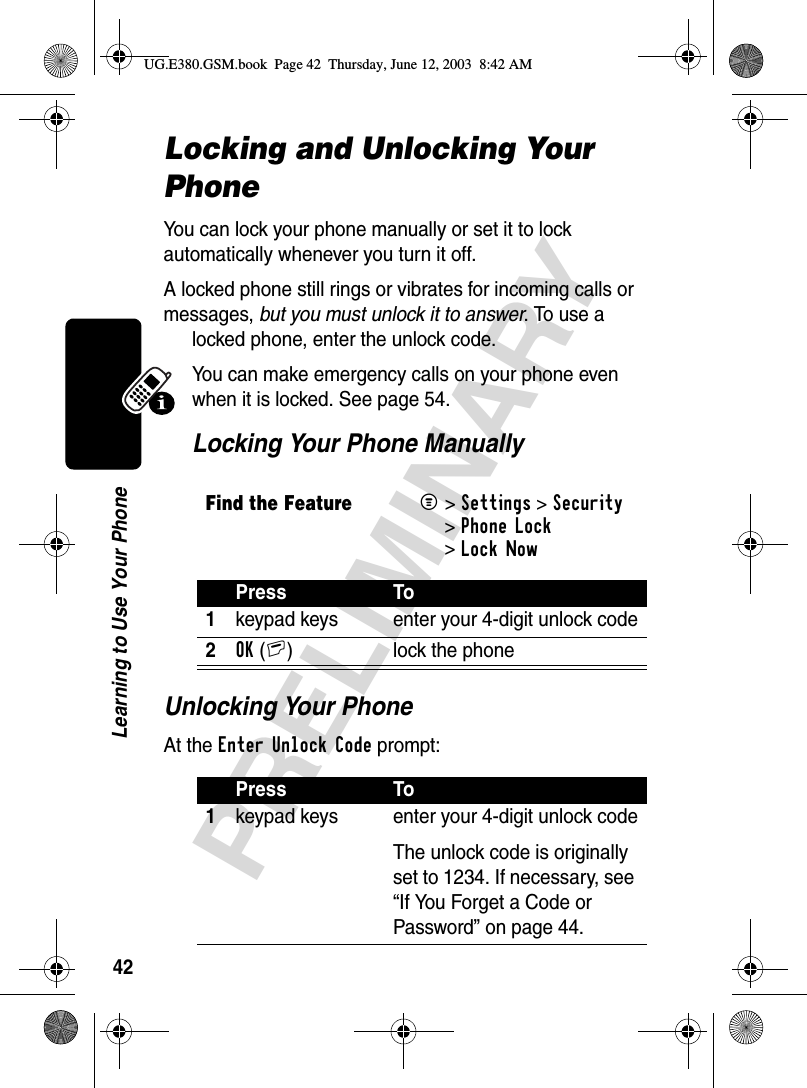 42PRELIMINARYLearning to Use Your PhoneLocking and Unlocking Your PhoneYou can lock your phone manually or set it to lock automatically whenever you turn it off.A locked phone still rings or vibrates for incoming calls or messages, but you must unlock it to answer. To use a locked phone, enter the unlock code.You can make emergency calls on your phone even when it is locked. See page 54.Locking Your Phone ManuallyUnlocking Your PhoneAt the Enter Unlock Code prompt:Find the FeatureM&gt;Settings &gt;Security &gt;Phone Lock &gt;Lock NowPress To1keypad keys enter your 4-digit unlock code2OK(+) lock the phonePress To1keypad keys enter your 4-digit unlock codeThe unlock code is originally set to 1234. If necessary, see “If You Forget a Code or Password” on page 44.UG.E380.GSM.book  Page 42  Thursday, June 12, 2003  8:42 AM