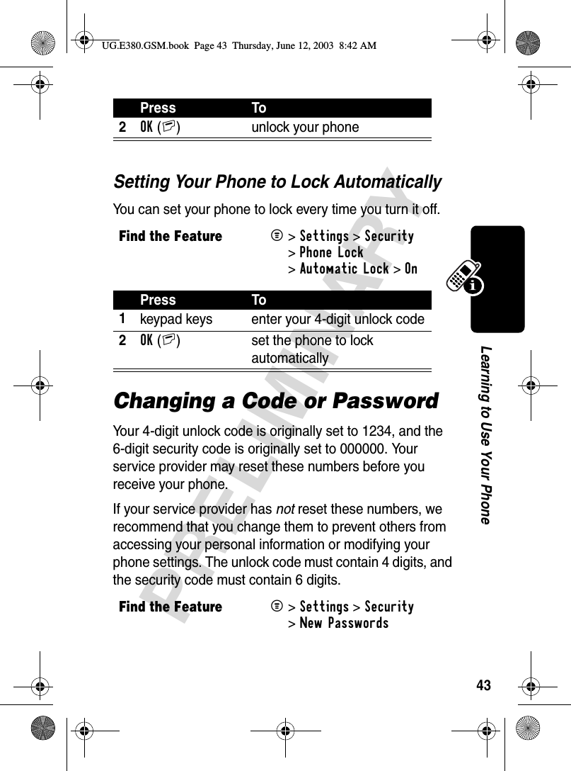 43PRELIMINARYLearning to Use Your PhoneSetting Your Phone to Lock AutomaticallyYou can set your phone to lock every time you turn it off.Changing a Code or PasswordYour 4-digit unlock code is originally set to 1234, and the 6-digit security code is originally set to 000000. Your service provider may reset these numbers before you receive your phone.If your service provider has not reset these numbers, we recommend that you change them to prevent others from accessing your personal information or modifying your phone settings. The unlock code must contain 4 digits, and the security code must contain 6 digits. 2OK(+) unlock your phoneFind the FeatureM&gt;Settings &gt;Security &gt;Phone Lock &gt;Automatic Lock &gt;OnPress To1keypad keys enter your 4-digit unlock code2OK(+) set the phone to lock automaticallyFind the FeatureM&gt;Settings &gt;Security &gt;New PasswordsPress ToUG.E380.GSM.book  Page 43  Thursday, June 12, 2003  8:42 AM