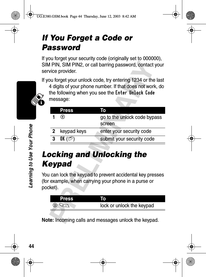 44PRELIMINARYLearning to Use Your PhoneIf You Forget a Code or PasswordIf you forget your security code (originally set to 000000), SIM PIN, SIM PIN2, or call barring password, contact your service provider.If you forget your unlock code, try entering 1234 or the last 4 digits of your phone number. If that does not work, do the following when you see the Enter Unlock Code message:Locking and Unlocking the KeypadYou can lock the keypad to prevent accidental key presses (for example, when carrying your phone in a purse or pocket).Note: Incoming calls and messages unlock the keypad. Press To1M  go to the unlock code bypass screen2keypad keys enter your security code3OK(+) submit your security codePress ToM*  lock or unlock the keypadUG.E380.GSM.book  Page 44  Thursday, June 12, 2003  8:42 AM