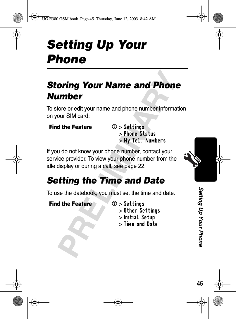 45PRELIMINARYSetting Up Your PhoneSetting Up Your PhoneStoring Your Name and Phone NumberTo store or edit your name and phone number information on your SIM card:If you do not know your phone number, contact your service provider. To view your phone number from the idle display or during a call, see page 22.Setting the Time and DateTo use the datebook, you must set the time and date.Find the FeatureM&gt;Settings &gt;Phone Status &gt;My Tel. NumbersFind the FeatureM&gt;Settings &gt;Other Settings &gt;Initial Setup &gt;Time and DateUG.E380.GSM.book  Page 45  Thursday, June 12, 2003  8:42 AM