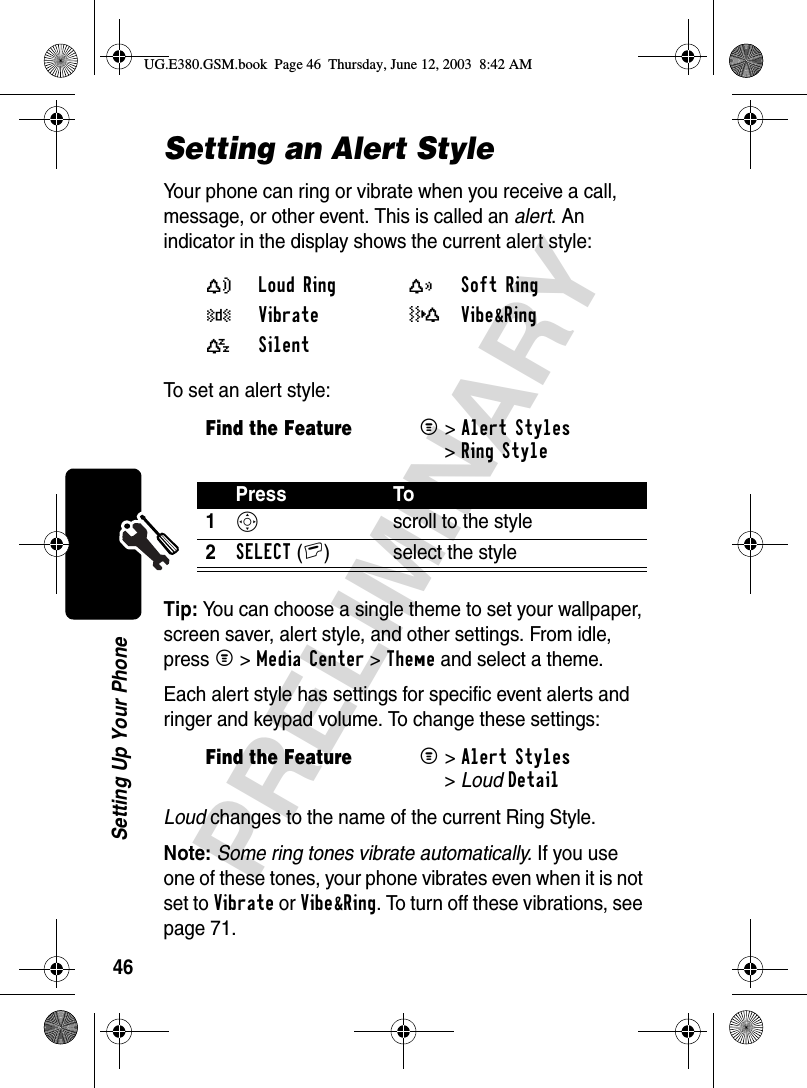 46PRELIMINARYSetting Up Your PhoneSetting an Alert StyleYour phone can ring or vibrate when you receive a call, message, or other event. This is called an alert. An indicator in the display shows the current alert style:To set an alert style:Tip: You can choose a single theme to set your wallpaper, screen saver, alert style, and other settings. From idle, press M &gt;Media Center &gt;Theme and select a theme.Each alert style has settings for specific event alerts and ringer and keypad volume. To change these settings: Loud changes to the name of the current Ring Style.Note: Some ring tones vibrate automatically. If you use one of these tones, your phone vibrates even when it is not set to Vibrate or Vibe&amp;Ring. To turn off these vibrations, see page 71.Y Loud Ring X Soft Ring W Vibrate _Vibe&amp;Ring a Silent Find the FeatureM&gt;Alert Styles &gt;Ring StylePress To1S  scroll to the style2SELECT(+) select the styleFind the FeatureM&gt;Alert Styles &gt;LoudDetailUG.E380.GSM.book  Page 46  Thursday, June 12, 2003  8:42 AM