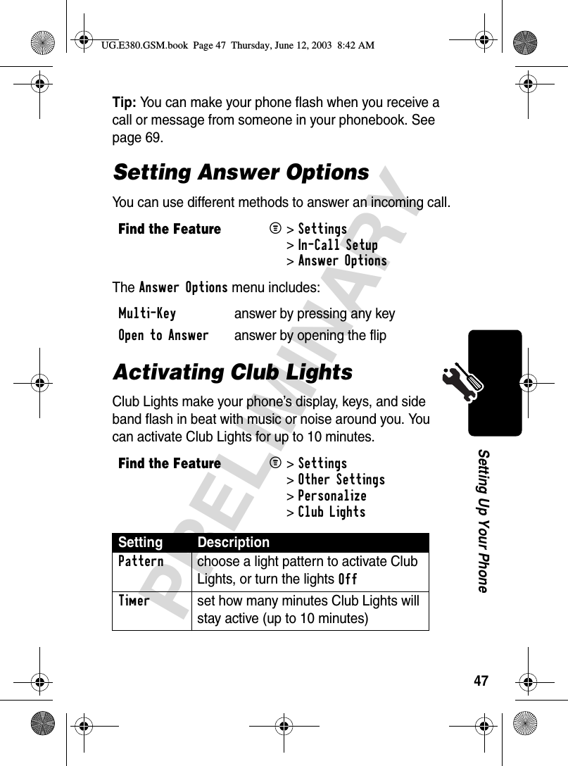 47PRELIMINARYSetting Up Your PhoneTip: You can make your phone flash when you receive a call or message from someone in your phonebook. See page 69.Setting Answer OptionsYou can use different methods to answer an incoming call.The Answer Options menu includes:Activating Club LightsClub Lights make your phone’s display, keys, and side band flash in beat with music or noise around you. You can activate Club Lights for up to 10 minutes.Find the FeatureM&gt;Settings &gt;In-Call Setup &gt;Answer OptionsMulti-Key  answer by pressing any keyOpen to Answer  answer by opening the flip Find the FeatureM&gt;Settings &gt;Other Settings &gt;Personalize &gt;Club LightsSetting DescriptionPattern  choose a light pattern to activate Club Lights, or turn the lights Off Timer  set how many minutes Club Lights will stay active (up to 10 minutes)UG.E380.GSM.book  Page 47  Thursday, June 12, 2003  8:42 AM