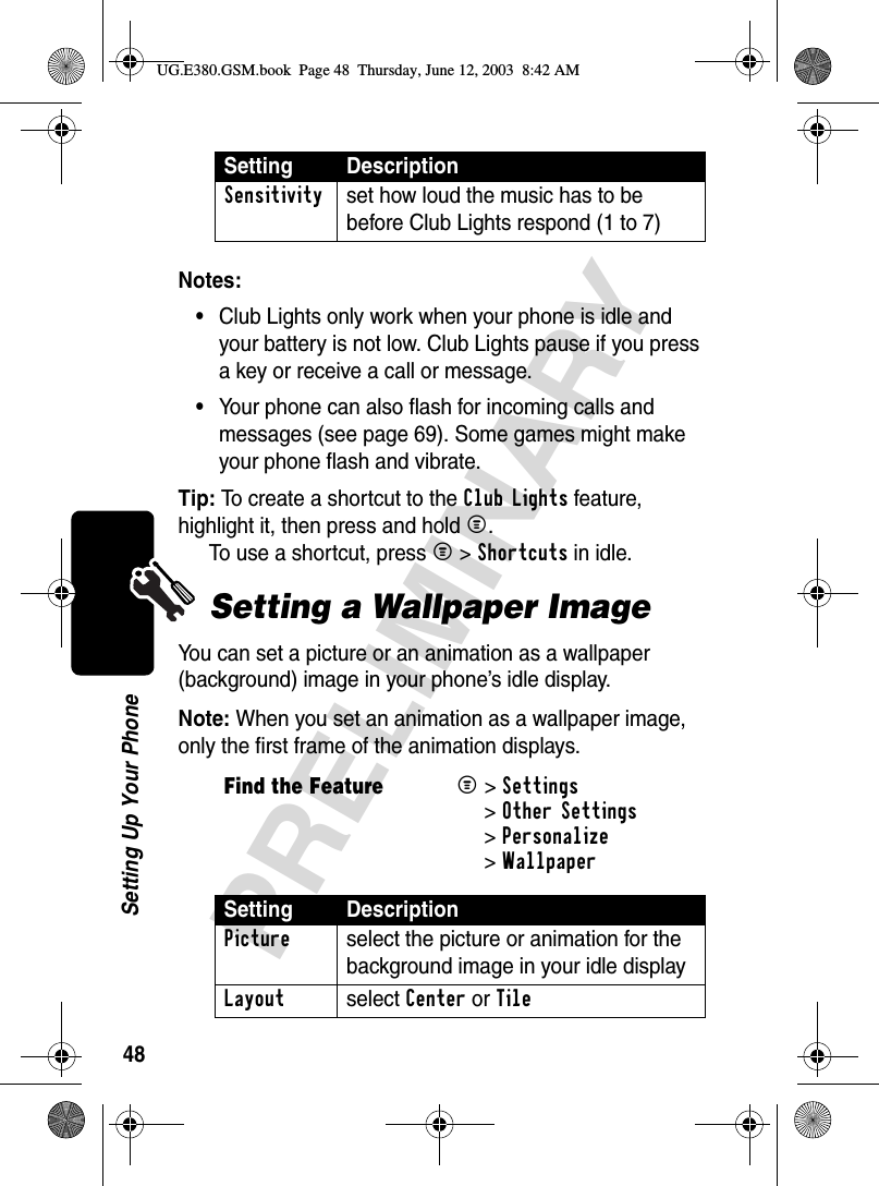 48PRELIMINARYSetting Up Your PhoneNotes:•Club Lights only work when your phone is idle and your battery is not low. Club Lights pause if you press a key or receive a call or message.•Your phone can also flash for incoming calls and messages (see page 69). Some games might make your phone flash and vibrate.Tip: To create a shortcut to the Club Lights feature, highlight it, then press and hold M. To use a shortcut, press M &gt;Shortcuts in idle.Setting a Wallpaper ImageYou can set a picture or an animation as a wallpaper (background) image in your phone’s idle display.Note: When you set an animation as a wallpaper image, only the first frame of the animation displays.Sensitivity  set how loud the music has to be before Club Lights respond (1 to 7) Find the FeatureM&gt;Settings &gt;Other Settings &gt;Personalize &gt;WallpaperSetting DescriptionPicture  select the picture or animation for the background image in your idle displayLayout select Center or TileSetting DescriptionUG.E380.GSM.book  Page 48  Thursday, June 12, 2003  8:42 AM