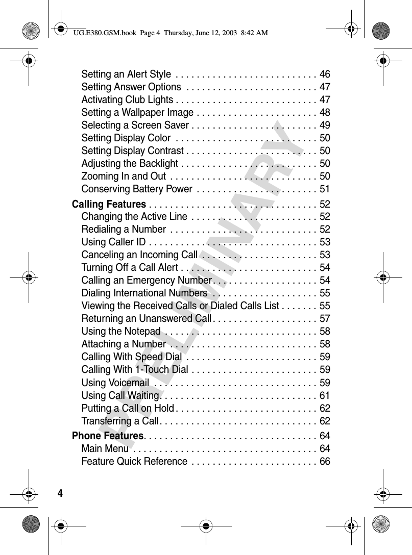 4PRELIMINARYSetting an Alert Style  . . . . . . . . . . . . . . . . . . . . . . . . . . . 46Setting Answer Options  . . . . . . . . . . . . . . . . . . . . . . . . . 47Activating Club Lights . . . . . . . . . . . . . . . . . . . . . . . . . . . 47Setting a Wallpaper Image . . . . . . . . . . . . . . . . . . . . . . . 48Selecting a Screen Saver . . . . . . . . . . . . . . . . . . . . . . . . 49Setting Display Color  . . . . . . . . . . . . . . . . . . . . . . . . . . . 50Setting Display Contrast . . . . . . . . . . . . . . . . . . . . . . . . . 50Adjusting the Backlight . . . . . . . . . . . . . . . . . . . . . . . . . . 50Zooming In and Out  . . . . . . . . . . . . . . . . . . . . . . . . . . . . 50Conserving Battery Power  . . . . . . . . . . . . . . . . . . . . . . . 51Calling Features . . . . . . . . . . . . . . . . . . . . . . . . . . . . . . . . 52Changing the Active Line  . . . . . . . . . . . . . . . . . . . . . . . . 52Redialing a Number  . . . . . . . . . . . . . . . . . . . . . . . . . . . . 52Using Caller ID . . . . . . . . . . . . . . . . . . . . . . . . . . . . . . . . 53Canceling an Incoming Call  . . . . . . . . . . . . . . . . . . . . . . 53Turning Off a Call Alert . . . . . . . . . . . . . . . . . . . . . . . . . . 54Calling an Emergency Number. . . . . . . . . . . . . . . . . . . . 54Dialing International Numbers  . . . . . . . . . . . . . . . . . . . . 55Viewing the Received Calls or Dialed Calls List . . . . . . . 55Returning an Unanswered Call . . . . . . . . . . . . . . . . . . . . 57Using the Notepad  . . . . . . . . . . . . . . . . . . . . . . . . . . . . . 58Attaching a Number  . . . . . . . . . . . . . . . . . . . . . . . . . . . . 58Calling With Speed Dial  . . . . . . . . . . . . . . . . . . . . . . . . . 59Calling With 1-Touch Dial . . . . . . . . . . . . . . . . . . . . . . . . 59Using Voicemail  . . . . . . . . . . . . . . . . . . . . . . . . . . . . . . . 59Using Call Waiting. . . . . . . . . . . . . . . . . . . . . . . . . . . . . . 61Putting a Call on Hold . . . . . . . . . . . . . . . . . . . . . . . . . . . 62Transferring a Call. . . . . . . . . . . . . . . . . . . . . . . . . . . . . . 62Phone Features. . . . . . . . . . . . . . . . . . . . . . . . . . . . . . . . . 64Main Menu  . . . . . . . . . . . . . . . . . . . . . . . . . . . . . . . . . . . 64Feature Quick Reference  . . . . . . . . . . . . . . . . . . . . . . . . 66UG.E380.GSM.book  Page 4  Thursday, June 12, 2003  8:42 AM