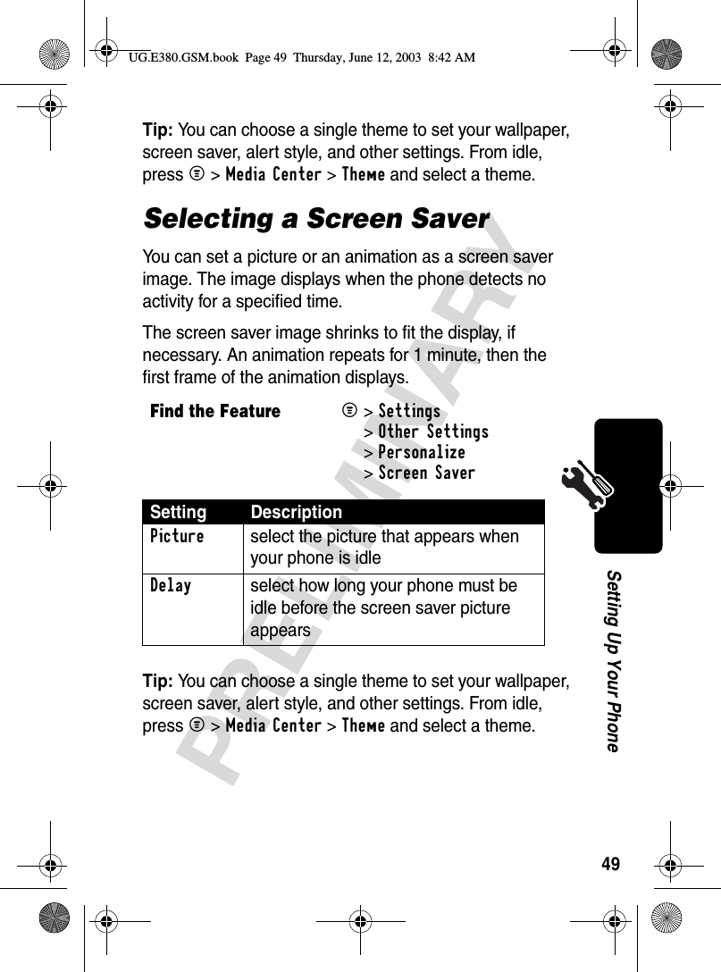49PRELIMINARYSetting Up Your PhoneTip: You can choose a single theme to set your wallpaper, screen saver, alert style, and other settings. From idle, press M &gt;Media Center &gt;Theme and select a theme.Selecting a Screen SaverYou can set a picture or an animation as a screen saver image. The image displays when the phone detects no activity for a specified time.The screen saver image shrinks to fit the display, if necessary. An animation repeats for 1 minute, then the first frame of the animation displays.Tip: You can choose a single theme to set your wallpaper, screen saver, alert style, and other settings. From idle, press M &gt;Media Center &gt;Theme and select a theme.Find the FeatureM&gt;Settings &gt;Other Settings &gt;Personalize &gt;Screen SaverSetting DescriptionPicture  select the picture that appears when your phone is idleDelay  select how long your phone must be idle before the screen saver picture appearsUG.E380.GSM.book  Page 49  Thursday, June 12, 2003  8:42 AM