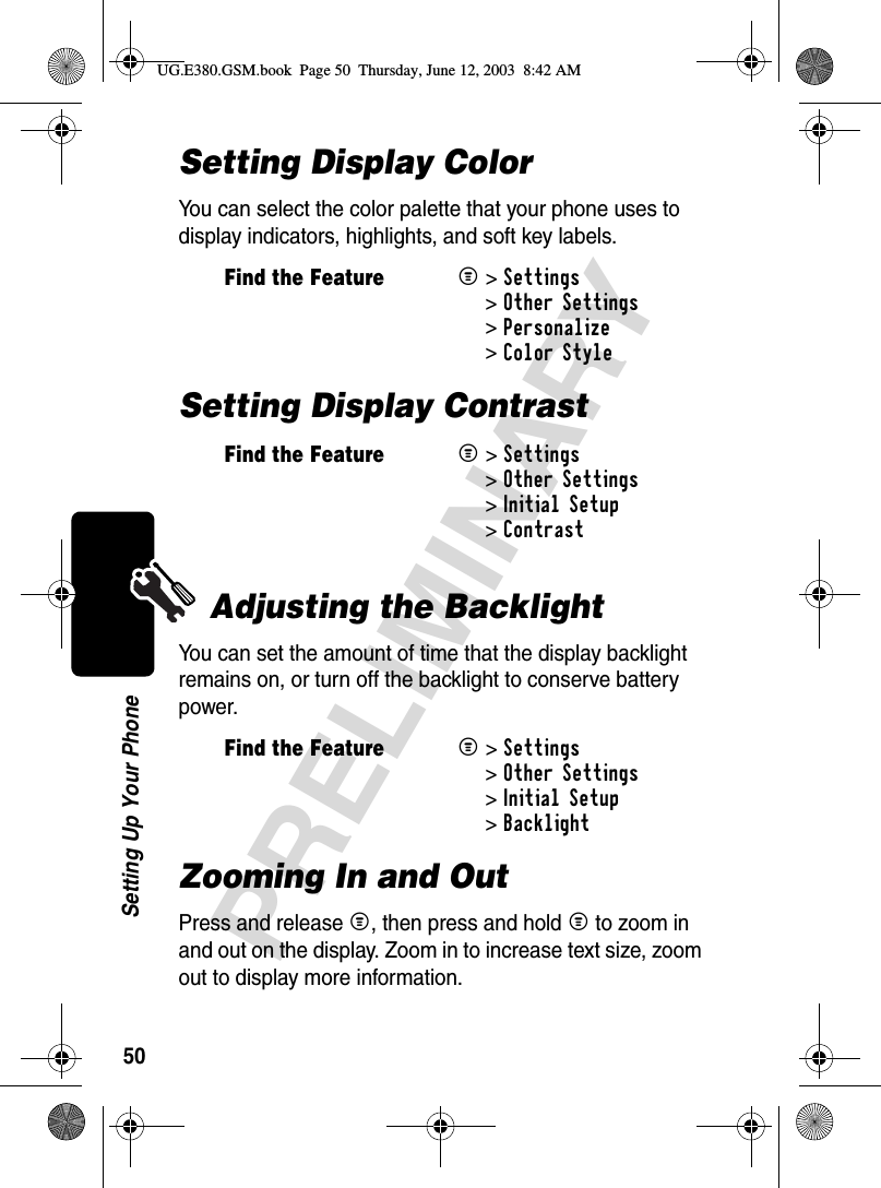 50PRELIMINARYSetting Up Your PhoneSetting Display ColorYou can select the color palette that your phone uses to display indicators, highlights, and soft key labels.Setting Display ContrastAdjusting the BacklightYou can set the amount of time that the display backlight remains on, or turn off the backlight to conserve battery power.Zooming In and OutPress and release M, then press and hold M to zoom in and out on the display. Zoom in to increase text size, zoom out to display more information.Find the FeatureM&gt;Settings &gt;Other Settings &gt;Personalize &gt;Color StyleFind the FeatureM&gt;Settings &gt;Other Settings &gt;Initial Setup &gt;ContrastFind the FeatureM&gt;Settings &gt;Other Settings &gt;Initial Setup &gt;BacklightUG.E380.GSM.book  Page 50  Thursday, June 12, 2003  8:42 AM