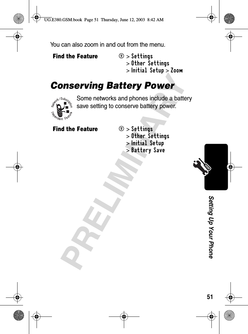 51PRELIMINARYSetting Up Your PhoneYou can also zoom in and out from the menu.Conserving Battery PowerSome networks and phones include a battery save setting to conserve battery power.Find the FeatureM&gt;Settings &gt;Other Settings &gt;Initial Setup &gt;ZoomFind the FeatureM&gt;Settings &gt;Other Settings &gt;Initial Setup &gt;Battery SaveUG.E380.GSM.book  Page 51  Thursday, June 12, 2003  8:42 AM