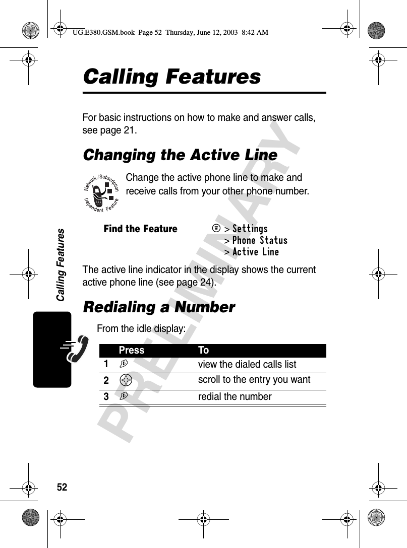 52PRELIMINARYCalling FeaturesCalling FeaturesFor basic instructions on how to make and answer calls, see page 21.Changing the Active LineChange the active phone line to make and receive calls from your other phone number.The active line indicator in the display shows the current active phone line (see page 24).Redialing a NumberFrom the idle display:Find the FeatureM&gt;Settings &gt;Phone Status &gt;Active LinePress To1N  view the dialed calls list2S scroll to the entry you want3N  redial the numberUG.E380.GSM.book  Page 52  Thursday, June 12, 2003  8:42 AM