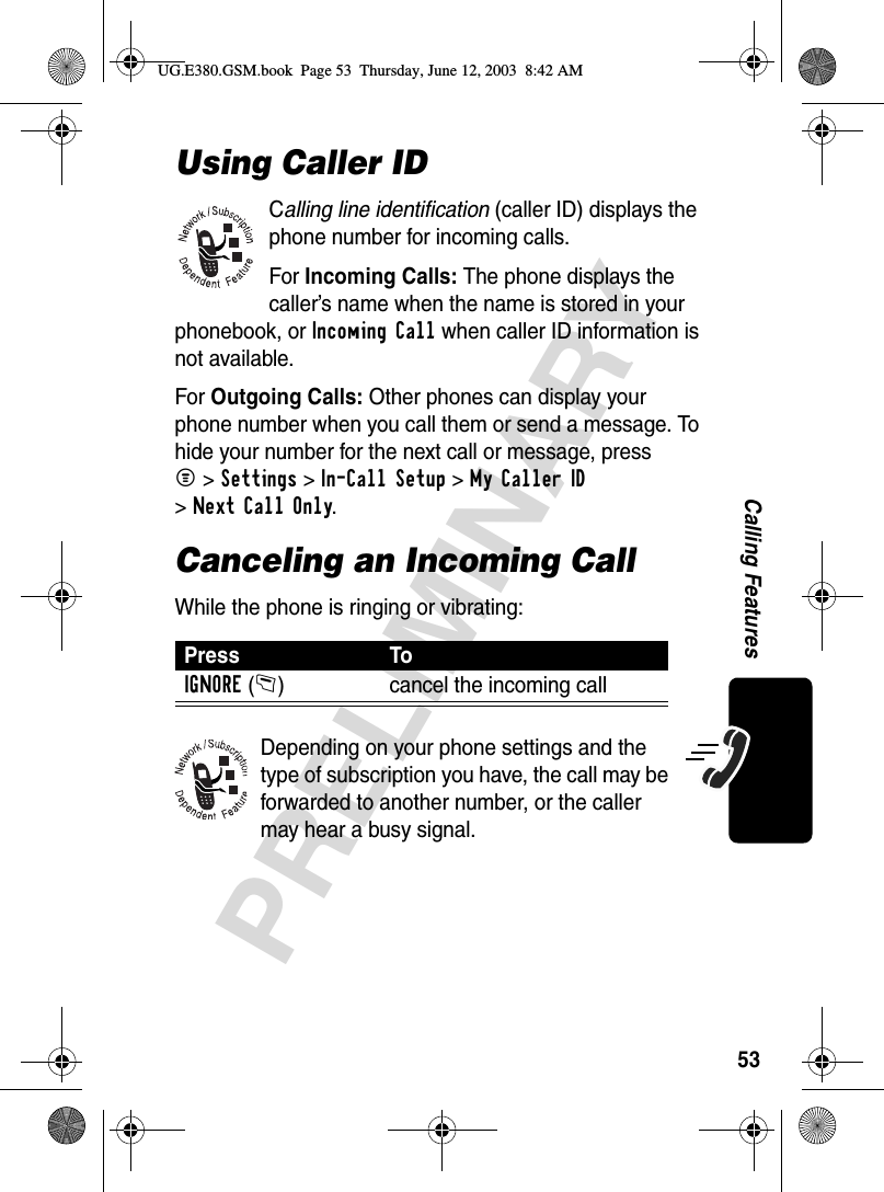 53PRELIMINARYCalling FeaturesUsing Caller IDCalling line identification (caller ID) displays the phone number for incoming calls.For Incoming Calls: The phone displays the caller’s name when the name is stored in your phonebook, or Incoming Call when caller ID information is not available.For Outgoing Calls: Other phones can display your phone number when you call them or send a message. To hide your number for the next call or message, press M&gt;Settings &gt;In-Call Setup &gt;My Caller ID &gt;Next Call Only.Canceling an Incoming CallWhile the phone is ringing or vibrating:Depending on your phone settings and the type of subscription you have, the call may be forwarded to another number, or the caller may hear a busy signal.Press ToIGNORE(-) cancel the incoming callUG.E380.GSM.book  Page 53  Thursday, June 12, 2003  8:42 AM