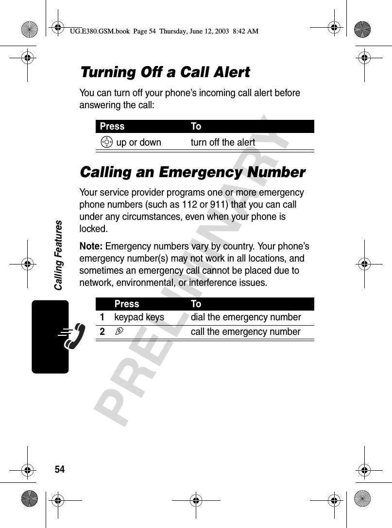 54PRELIMINARYCalling FeaturesTurning Off a Call AlertYou can turn off your phone’s incoming call alert before answering the call:Calling an Emergency NumberYour service provider programs one or more emergency phone numbers (such as 112 or 911) that you can call under any circumstances, even when your phone is locked.Note: Emergency numbers vary by country. Your phone’s emergency number(s) may not work in all locations, and sometimes an emergency call cannot be placed due to network, environmental, or interference issues.Press ToS up or down turn off the alertPress To1keypad keys dial the emergency number2N  call the emergency numberUG.E380.GSM.book  Page 54  Thursday, June 12, 2003  8:42 AM