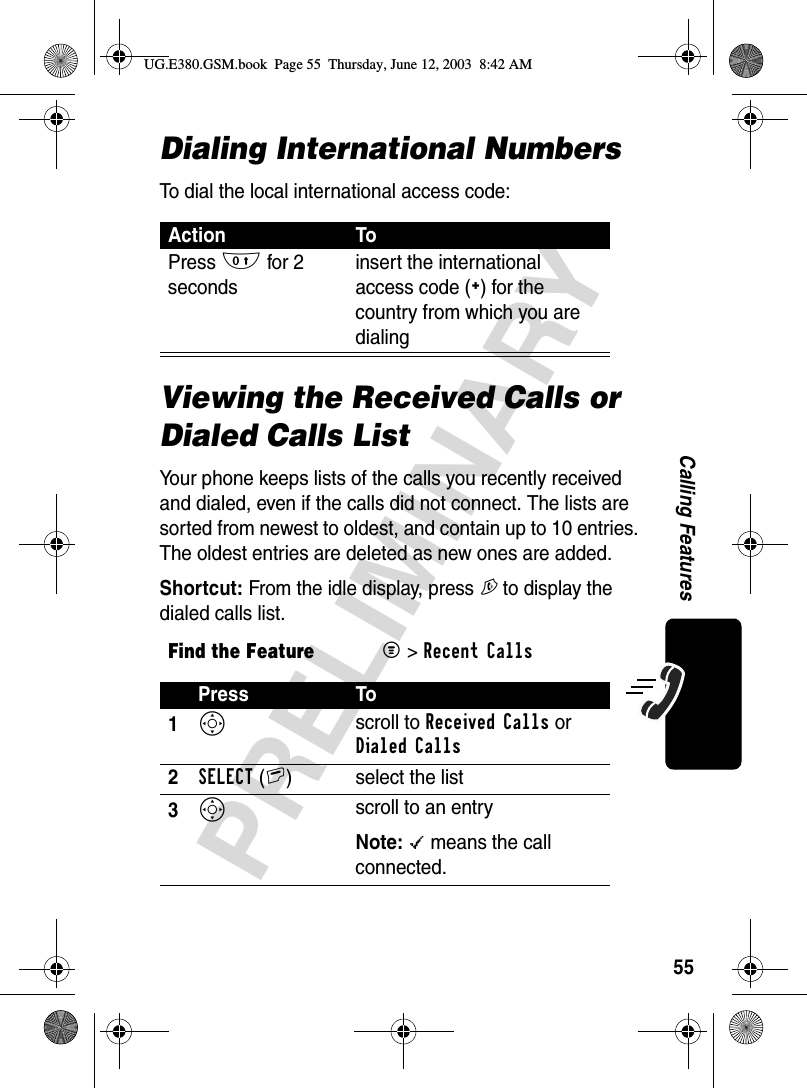 55PRELIMINARYCalling FeaturesDialing International NumbersTo dial the local international access code:Viewing the Received Calls or Dialed Calls ListYour phone keeps lists of the calls you recently received and dialed, even if the calls did not connect. The lists are sorted from newest to oldest, and contain up to 10 entries. The oldest entries are deleted as new ones are added.Shortcut: From the idle display, press N to display the dialed calls list.Action ToPress 0 for 2 secondsinsert the international access code (+) for the country from which you are dialingFind the FeatureM&gt; Recent CallsPress To1S scroll to Received Calls or Dialed Calls2SELECT(+) select the list3S scroll to an entryNote: \ means the call connected.UG.E380.GSM.book  Page 55  Thursday, June 12, 2003  8:42 AM