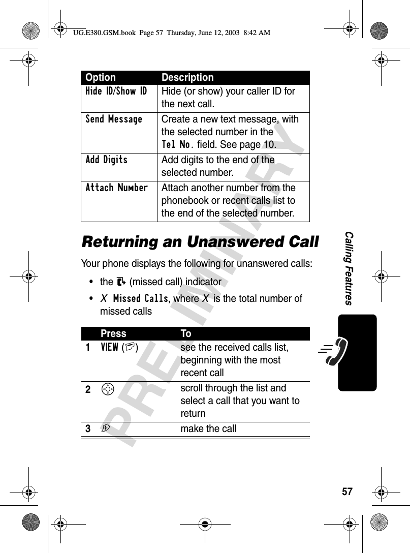 57PRELIMINARYCalling FeaturesReturning an Unanswered CallYour phone displays the following for unanswered calls:•the N (missed call) indicator•XMissed Calls, where X is the total number of missed callsHide ID/Show ID  Hide (or show) your caller ID for the next call.Send Message  Create a new text message, with the selected number in the Tel No. field. See page 10.Add Digits  Add digits to the end of the selected number.Attach Number  Attach another number from the phonebook or recent calls list to the end of the selected number.Press To1VIEW(+)  see the received calls list, beginning with the most recent call2S scroll through the list and select a call that you want to return3N  make the callOption DescriptionUG.E380.GSM.book  Page 57  Thursday, June 12, 2003  8:42 AM