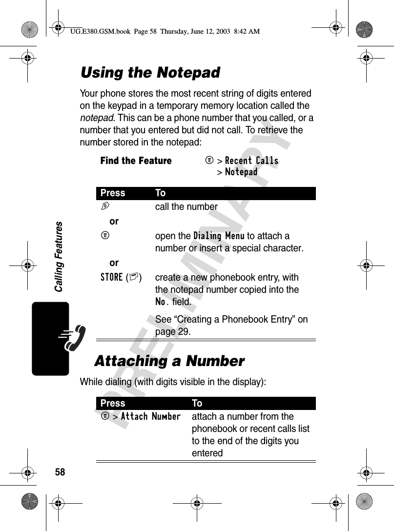 58PRELIMINARYCalling FeaturesUsing the NotepadYour phone stores the most recent string of digits entered on the keypad in a temporary memory location called the notepad. This can be a phone number that you called, or a number that you entered but did not call. To retrieve the number stored in the notepad:Attaching a NumberWhile dialing (with digits visible in the display):Find the FeatureM&gt;Recent Calls &gt;NotepadPress ToN  call the numberorM open the Dialing Menu to attach a number or insert a special character.orSTORE(+) create a new phonebook entry, with the notepad number copied into the No. field.See “Creating a Phonebook Entry” on page 29.Press ToM &gt;Attach Numberattach a number from the phonebook or recent calls list to the end of the digits you enteredUG.E380.GSM.book  Page 58  Thursday, June 12, 2003  8:42 AM