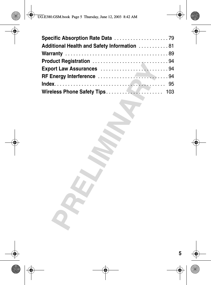 5PRELIMINARYSpecific Absorption Rate Data . . . . . . . . . . . . . . . . . . . . 79Additional Health and Safety Information . . . . . . . . . . . 81Warranty . . . . . . . . . . . . . . . . . . . . . . . . . . . . . . . . . . . . . . 89Product Registration . . . . . . . . . . . . . . . . . . . . . . . . . . . . 94Export Law Assurances  . . . . . . . . . . . . . . . . . . . . . . . . . 94RF Energy Interference . . . . . . . . . . . . . . . . . . . . . . . . . . 94Index. . . . . . . . . . . . . . . . . . . . . . . . . . . . . . . . . . . . . . . . .   95Wireless Phone Safety Tips. . . . . . . . . . . . . . . . . . . . .   103UG.E380.GSM.book  Page 5  Thursday, June 12, 2003  8:42 AM