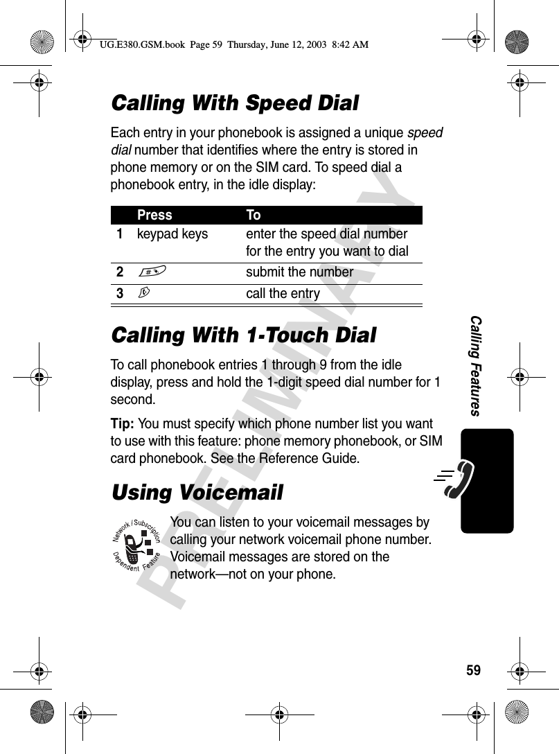 59PRELIMINARYCalling FeaturesCalling With Speed DialEach entry in your phonebook is assigned a unique speed dial number that identifies where the entry is stored in phone memory or on the SIM card. To speed dial a phonebook entry, in the idle display:Calling With 1-Touch DialTo call phonebook entries 1 through 9 from the idle display, press and hold the 1-digit speed dial number for 1 second.Tip: You must specify which phone number list you want to use with this feature: phone memory phonebook, or SIM card phonebook. See the Reference Guide.Using VoicemailYou can listen to your voicemail messages by calling your network voicemail phone number. Voicemail messages are stored on the network—not on your phone.Press To1keypad keys enter the speed dial number for the entry you want to dial2# submit the number3N call the entryUG.E380.GSM.book  Page 59  Thursday, June 12, 2003  8:42 AM