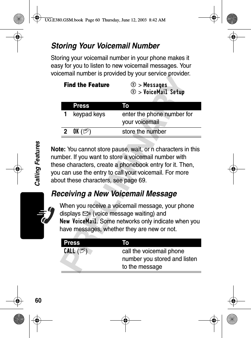 60PRELIMINARYCalling FeaturesStoring Your Voicemail NumberStoring your voicemail number in your phone makes it easy for you to listen to new voicemail messages. Your voicemail number is provided by your service provider.Note: You cannot store pause, wait, or n characters in this number. If you want to store a voicemail number with these characters, create a phonebook entry for it. Then, you can use the entry to call your voicemail. For more about these characters, see page 69.Receiving a New Voicemail MessageWhen you receive a voicemail message, your phone displays f (voice message waiting) and New VoiceMail. Some networks only indicate when you have messages, whether they are new or not.Find the FeatureM&gt; MessagesM&gt; VoiceMail SetupPress To1keypad keys enter the phone number for your voicemail2OK(+) store the numberPress ToCALL(+) call the voicemail phone number you stored and listen to the messageUG.E380.GSM.book  Page 60  Thursday, June 12, 2003  8:42 AM