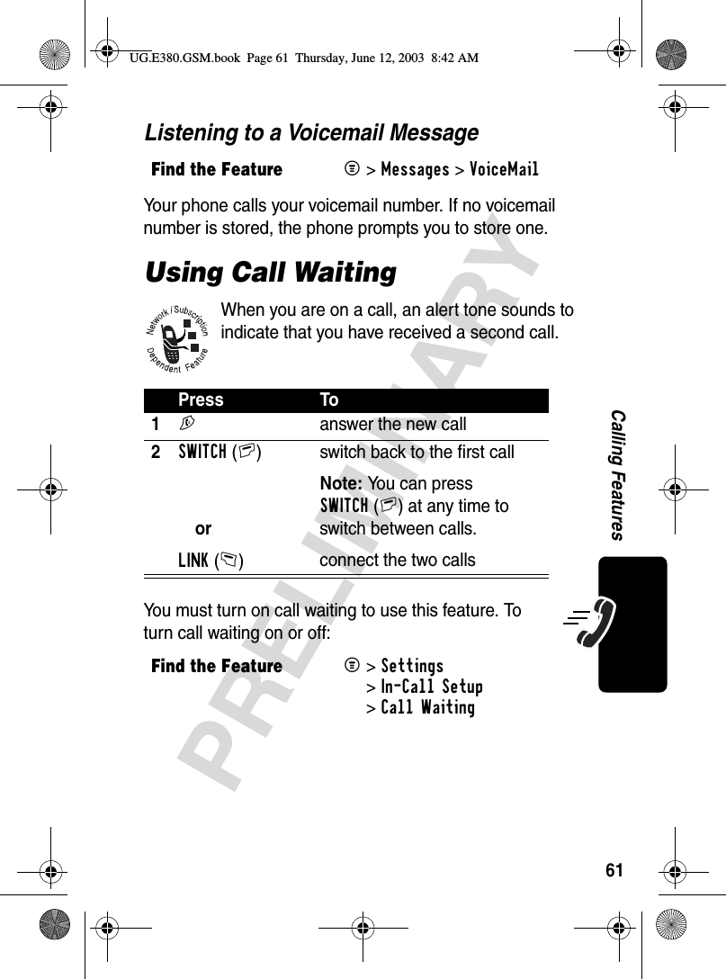 61PRELIMINARYCalling FeaturesListening to a Voicemail MessageYour phone calls your voicemail number. If no voicemail number is stored, the phone prompts you to store one.Using Call WaitingWhen you are on a call, an alert tone sounds to indicate that you have received a second call.You must turn on call waiting to use this feature. To turn call waiting on or off:Find the FeatureM&gt;Messages &gt;VoiceMailPress To1N  answer the new call2SWITCH(+)orLINK(-)switch back to the first callNote: You can press SWITCH(+) at any time to switch between calls.connect the two callsFind the FeatureM&gt;Settings &gt;In-Call Setup &gt;Call WaitingUG.E380.GSM.book  Page 61  Thursday, June 12, 2003  8:42 AM