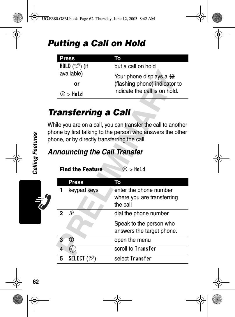 62PRELIMINARYCalling FeaturesPutting a Call on HoldTransferring a CallWhile you are on a call, you can transfer the call to another phone by first talking to the person who answers the other phone, or by directly transferring the call.Announcing the Call TransferPress ToHOLD(+) (if available)orM &gt; Holdput a call on holdYour phone displays a = (flashing phone) indicator to indicate the call is on hold.Find the FeatureM&gt;HoldPress To1keypad keys enter the phone number where you are transferring the call2N  dial the phone numberSpeak to the person who answers the target phone.3M open the menu4S scroll to Transfer5SELECT(+) select TransferUG.E380.GSM.book  Page 62  Thursday, June 12, 2003  8:42 AM