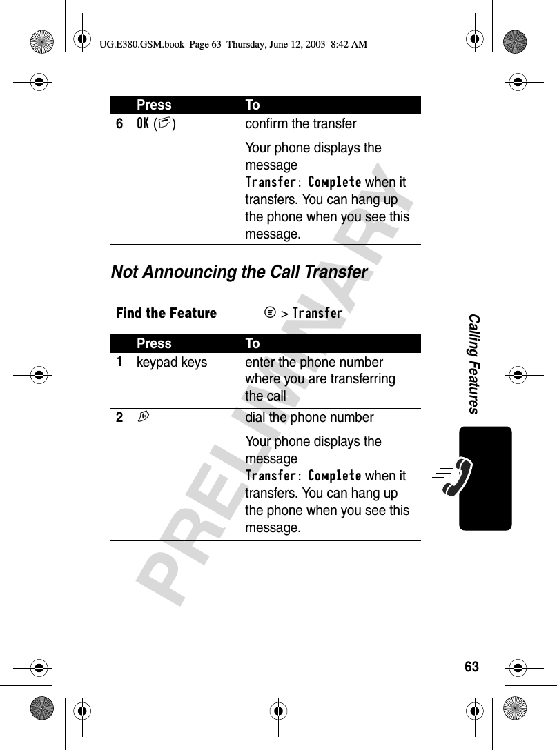 63PRELIMINARYCalling FeaturesNot Announcing the Call Transfer6OK(+) confirm the transferYour phone displays the message Transfer: Complete when it transfers. You can hang up the phone when you see this message.Find the FeatureM&gt; TransferPress To1keypad keys enter the phone number where you are transferring the call2N  dial the phone numberYour phone displays the message Transfer: Complete when it transfers. You can hang up the phone when you see this message.Press ToUG.E380.GSM.book  Page 63  Thursday, June 12, 2003  8:42 AM