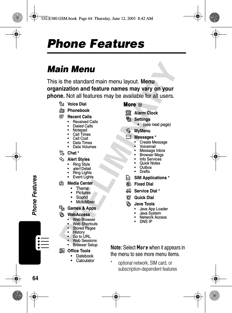 64Phone FeaturesPRELIMINARYPhone FeaturesMain MenuThis is the standard main menu layout. Menu organization and feature names may vary on your phone. Not all features may be available for all users.mVoice  Di alrPhonebookzRecent Calls• Received Calls• Dialed Calls• Notepad• Call Times• Call Cost•Data Times•Data VolumesoChat *wAlert Styles• Ring Style•alert Detail• Ring Lights• Event LightsvMedia Center•Theme•Pictures• Sound• MotoMixer-Games &amp; AppsêWebAccess• Web Browser• Web Shortcuts• Stored Pages•History• Go to URL• Web Sessions•Browser Setup6Office Tools• Datebook•CalculatorMore&gt;*Alarm ClockãSettings• (see next page):MyMenuUMessages *• Create Message•Voicemail• Message Inbox• Browser Msgs• Info Services• Quick Notes•Outbox• Drafts7SIM Applications *QFixed Dial9Service Dial *RQuick DialêJava Tools• Java App Loader•Java System•Network Access• DNS IPNote: Select More when it appears in the menu to see more menu items.* optional network, SIM card, or subscription-dependent featuresUG.E380.GSM.book  Page 64  Thursday, June 12, 2003  8:42 AM