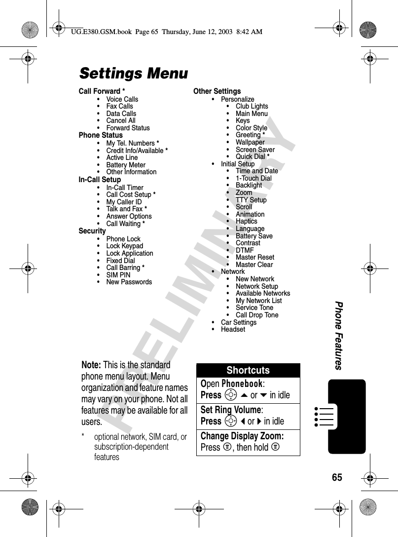 65PRELIMINARYPhone FeaturesSettings MenuCall Forward *•Voice Calls•Fax Calls•Data Calls• Cancel All• Forward StatusPhone Status•My Tel. Numbers*• Credit Info/Available*• Active Line• Battery Meter• Other InformationIn-Call Setup• In-Call Timer• Call Cost Setup*• My Caller ID• Talk and Fax*• Answer Options• Call Waiting*Security• Phone Lock• Lock Keypad• Lock Application•Fixed Dial• Call Barring*• SIM PIN•New PasswordsOther Settings• Personalize• Club Lights• Main Menu•Keys• Color Style•Greeting*• Wallpaper• Screen Saver•Quick Dial*• Initial Setup• Time and Date•1-Touch Dial• Backlight• Zoom• TTY Setup•Scroll• Animation• Haptics• Language• Battery Save• Contrast•DTMF•Master Reset• Master Clear•Network• New Network• Network Setup• Available Networks• My Network List• Service Tone• Call Drop Tone• Car Settings• HeadsetNote: This is the standard phone menu layout. Menu organization and feature names may vary on your phone. Not all features may be available for all users.* optional network, SIM card, or subscription-dependent featuresShortcutsOpen Phonebook:Press S d or e in idleSet Ring Volume:Press S b or c in idleChange Display Zoom:Press M, then hold MUG.E380.GSM.book  Page 65  Thursday, June 12, 2003  8:42 AM